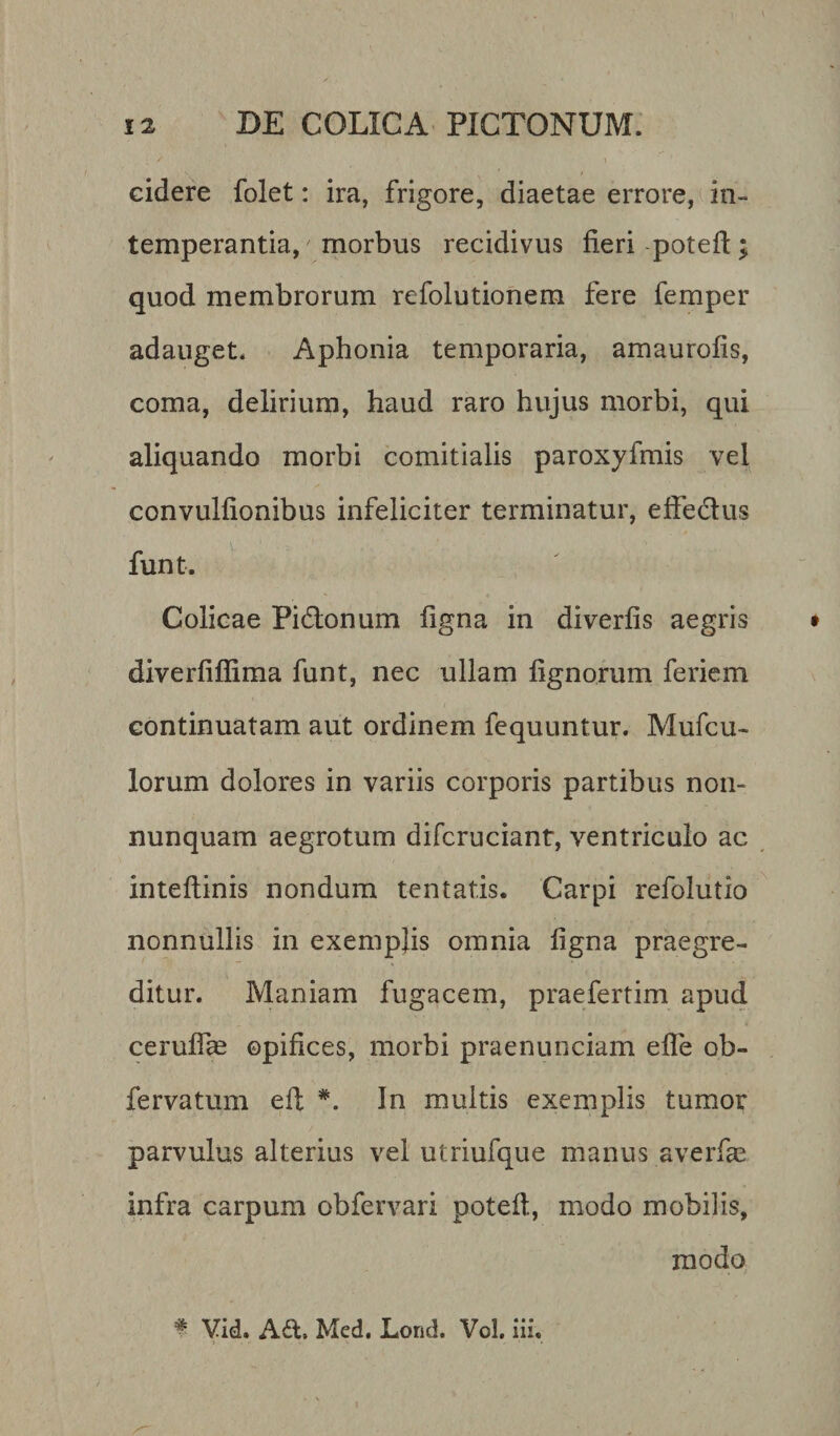 cidere folet: ira, frigore, diaetae errore, in¬ temperantia, morbus recidivus fieri potefl; quod membrorum refolutionem fere femper adauget. Aphonia temporaria, amaurofis, coma, delirium, haud raro hujus morbi, qui aliquando morbi comitialis paroxyfmis vel convulfionibus infeliciter terminatur, effedtus funt. Colicae Pi&amp;onum figna in diverfis aegris diverfifiima funt, nec ullam lignorum feriem continuatam aut ordinem fequuntur. Mufcu- lorum dolores in variis corporis partibus non- nunquam aegrotum difcruciant, ventriculo ac inteftinis nondum tentatis. Carpi refolutio nonnullis in exemplis omnia figna praegre¬ ditur. Maniam fugacem, prae fert i m apud ceruffas opifices, morbi praenunciam effe ob- fervatum ed: *. In multis exemplis tumor parvulus alterius vel utriufque manus averfae infra carpum obfervari potefl, modo mobilis, modo