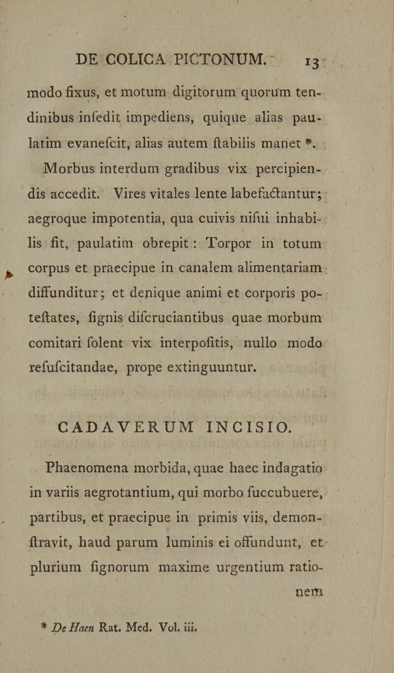 *3 modo fixus, et motum digitorum quorum ten¬ dinibus infedit impediens, quique alias pau- latim evanefcit, alias autem flabilis manet *. Morbus interdum gradibus vix percipien¬ dis accedit. Vires vitales lente labefactantur; aegroque impotentia, qua cuivis nifui inhabi¬ lis fit, paulatim obrepit: Torpor in totum corpus et praecipue in canalem alimentariam diffunditur; et denique animi et corporis po- teflates, lignis dilcruciantibus quae morbum comitari folent vix interpofitis, nullo modo refufcitandae, prope extinguuntur. CADAVERUM INCISIO. Phaenomena morbida, quae haec indagatio in variis aegrotantium, qui morbo fuccubuere, partibus, et praecipue in primis viis, demon- flravit, haud parum luminis ei offundunt, et plurium lignorum maxime urgentium ratio¬ nem