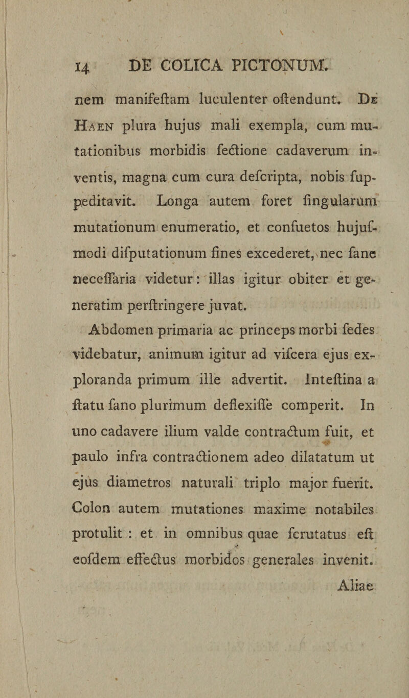 H nem manifeftam luculenter oftendunt. De H a en plura hujus mali exempla, cum mu¬ tationibus morbidis fedlione cadaverum in¬ ventis, magna cum cura defcripta, nobis fup- peditavit. Longa autem foret lingularum mutationum enumeratio, et confuetos hujuf- modi difputationum fines excederet, nec fane necefiaria videtur: illas igitur obiter et ge¬ nerarim perftringere juvat. Abdomen primaria ac princeps morbi fedes videbatur, animum igitur ad vifcera ejus ex¬ ploranda primum ille advertit, inteftina a fiatu fano plurimum defiexifie comperit. In uno cadavere ilium valde contra dium fuit, et paulo infra contractionem adeo dilatatum ut ejus diametros naturali triplo major fuerit. Colon autem mutationes maxime notabiles protulit : et in omnibus quae fcrutatus elt , &lt; eofdem eftedlus morbidos generales invenit. Aliae