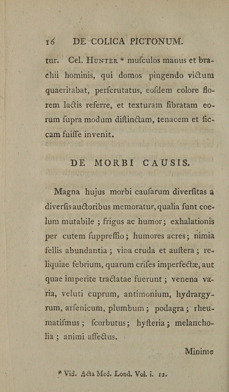 / 16 DE COLICA PICTONUM. f. ' tur. Cei. Hunter * mufculos manus et bra- chii hominis, qui domos pingendo vitium quaeritabat, perfcrutatus, eofdem colore flo¬ rem ladlis referre, et texturam fibratam eo¬ rum fupra modum diftinctam, tenacem et fic- camfuifle invenit. DE MORBI CAUSIS. Magna hujus morbi caufarum diverfitas a diverfis aufloribus memoratur, qualia funt coe* lum mutabile ; frigus ac humor; exhalationis V' per cutem fupprefiio; humores acres; nimia fellis abundantia ; vina cruda et auftera; re¬ liquiae febrium, quarum crifes imperfedtae, aut quae imperite tractatae fuerunt; venena va¬ ria, veluti cuprum, antimonium, hydrargy- rum, arfenicum, plumbum ; podagra ; rheu- matifmus; fcorbutus; hyfteria; melancho¬ lia; animi affedus. Minime