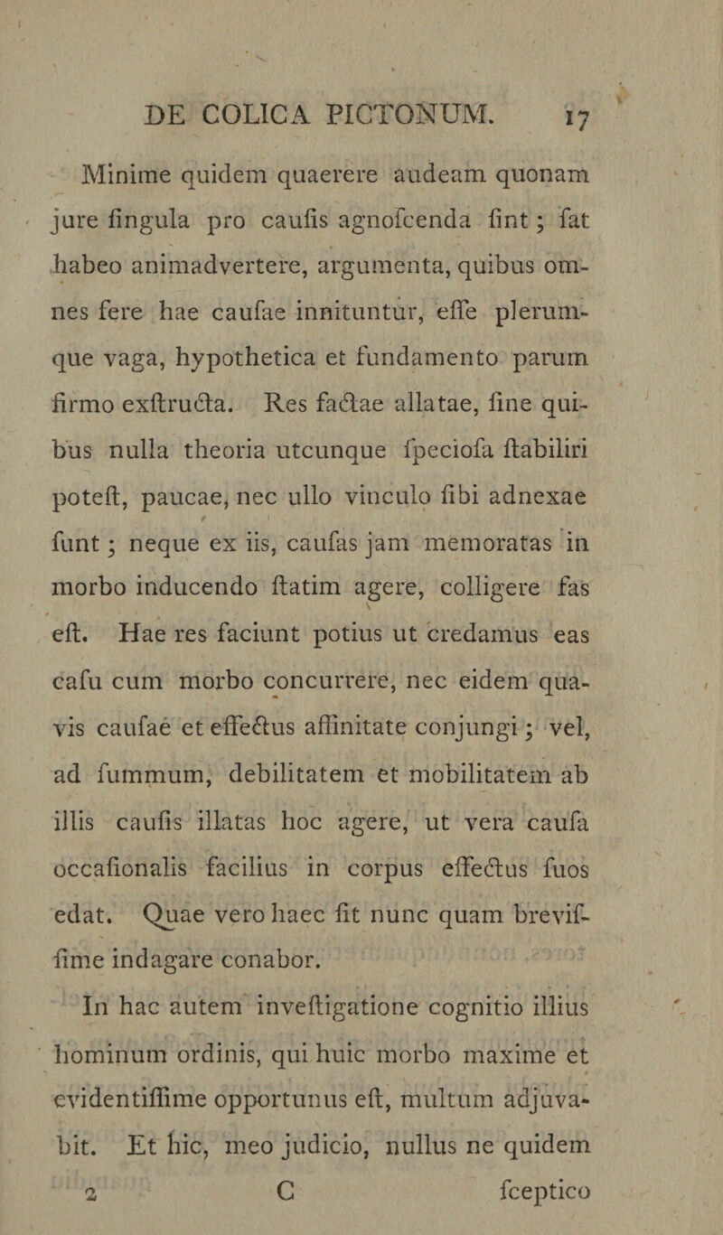 *7 Minime quidem quaerere audeam quonam jure lingula pro caulis agnofcenda lint; fat habeo animadvertere, argumenta, quibus om¬ nes fere hae caufae innituntur, effe plerum¬ que vaga, hypothetica et fundamento parum firmo exltrucla. Res faftae allatae, fine qui¬ bus nulla theoria utcunque fpeciofa ftabiliri poteft, paucae, nec ullo vinculo libi adnexae funt; neque ex iis, caulas jam memoratas in morbo inducendo ftatim agere, colligere fas eft. Hae res faciunt potius ut credamus eas cafu cum morbo concurrere, nec eidem qua¬ vis caufae eteflfeftus affinitate conjungi; vel, ad fummum, debilitatem et mobilitatem ab illis caulis illatas hoc agere, ut vera caufa occafionalis facilius in corpus effe cius fuos edat. Quae vero haec fit nunc quam brevif- fime indagare conabor. In hac autem inveftigatione cognitio illius hominum ordinis, qui huic morbo maxime et evidentiflime opportunus ell, multum adjuva* bit. Et hic, meo judicio, nullus ne quidem