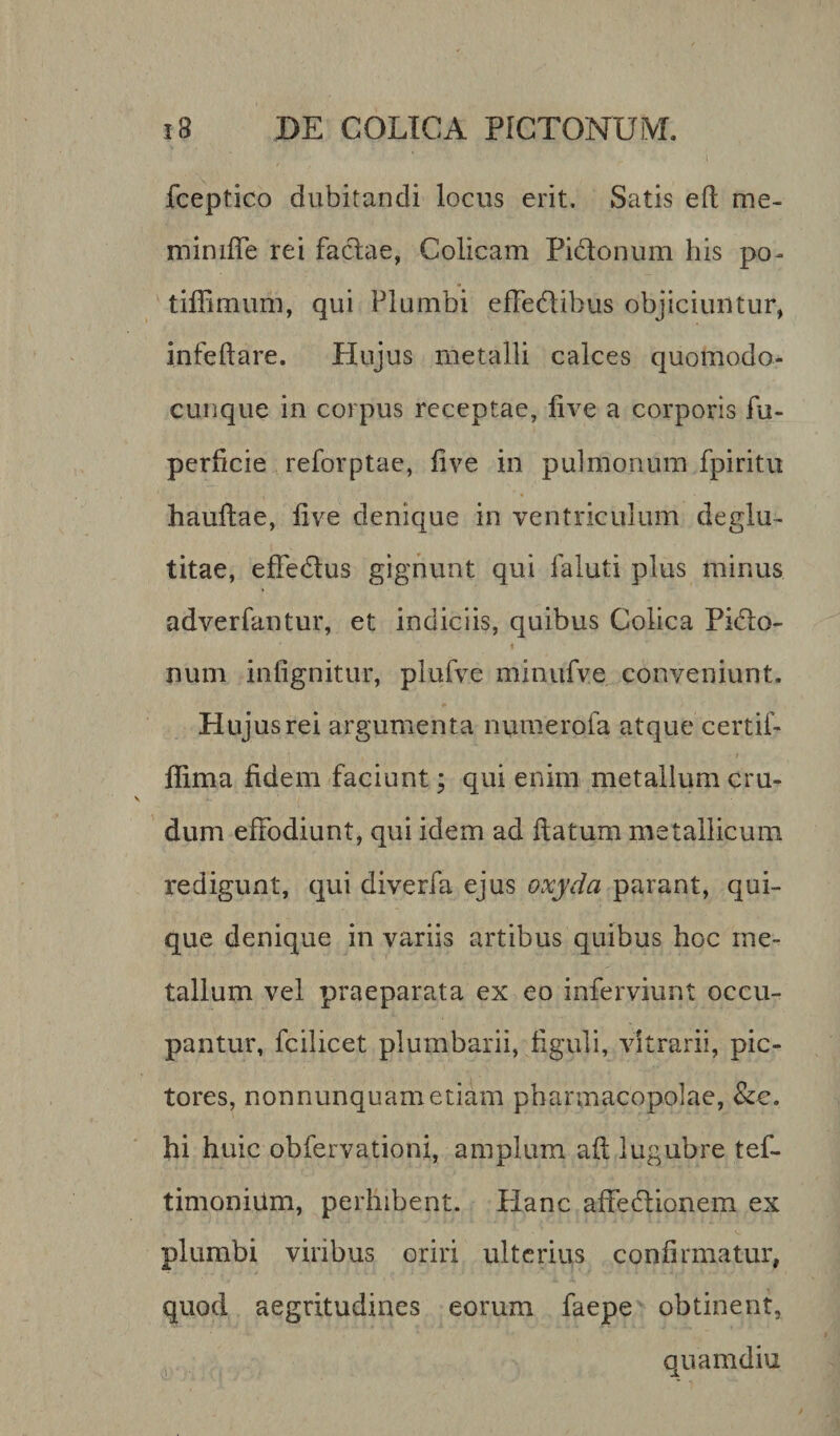 fceptico dubitandi locus erit. Satis eft me- minifTe rei faclae, Colicam Pidtonum his po- tiffimum, qui Plumbi efFe&amp;ihus objiciuntur, infeftare. Hujus metalli calces quomodo- cunque in coi pus receptae, live a corporis fu- pedicie reforptae, live in pulmonum fpiritu haufiae, live denique in ventriculum deglu- titae, effe&amp;us gignunt qui faluti plus minus adverfantur, et indiciis, quibus Colica Pitflo- i num inlignitur, plufve minufve conveniunt. Hujus rei argumenta numerofa atque certif- j t flima fidem faciunt; qui enim metallum cru¬ dum effodiunt, qui idem ad ftatum metallicum redigunt, qui diverfa ejus oxyda parant, qui¬ que denique in variis artibus quibus hoc me¬ tallum vel praeparata ex eo inferviunt occu¬ pantur, fcilicet plumbarii, figuli, vitrarii, pic¬ tores, nonnunquametiam pharmacopolae, &amp;e. hi huic obfervationi, amplum ali lugubre tef- timonium, perhibent. Hanc affediionem ex plumbi vilibus oriri ulterius confirmatur, quod aegritudines eorum faepe obtinent, quamdiu