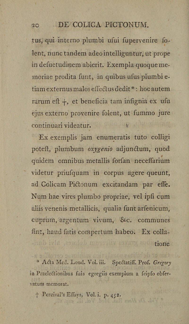 tus, qui interno plumbi ufui fupervenire fo- lent, nunc tandem adeointelliguntur, ut prope in defuetudinem abierit. Exempla quoque me¬ moriae prodita furit, in quibus ufus plumbi e- tiam externus malos effectus dedit#: hoc autem rarum eft a*, et beneficia tam inlignia ex ufu ejus externo provenire folent, ut fummo jure continuari videatur. &amp; Ex exemplis jam enumeratis tuto colligi poteft, plumbum oxygenio adjunctum, quod quidem omnibus metallis forfan neceffarium videtur priufquam in corpus agere queunt, ad Colicam Pidtonum excitandam par effe. Num hae vires plumbo propriae, vel ipii cum aliis venenis metallicis, qualia funt arfenicum, cuprum, argentum vivum, &amp;c. communes fmt, haud fatis compertum habeo. Ex colla¬ tione % A£ta Med. Lond. Vol. iii. SpedtatilT. Prof. Gregory io Praelectionibus fuis egregiis exemplum a feipfo obfer- vatum memorat. f PercivaPs Effays, Vol. i. p. 452.