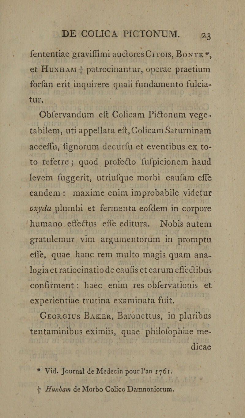 / % fententiae graviffimi audoresCrrois, Bonte *, et Huxham | patrocinantur, operae praetium forfan erit inquirere quali fundamento fulcia¬ tur. Obfervandum eft Colicam Pi&amp;onum vege¬ tabilem, uti appellata eft, Colicam Saturninam acceflu, lignorum decurlu et eventibus ex to- i f to referre; quod profecto fufpicionem haud levem fuggerit, utriufque morbi caufam elfe eandem : maxime enim improbabile videtur oxyda plumbi et fermenta eofdem in corpore humano effedtus elfe editura. Nobis autem gratulemur vim argumentorum in promptu elfe, quae hanc rem multo magis quam ana¬ logia et ratiocinatio de caulis et earum effectibus confirment: haec enim res obfervationis et experientiae trutina examinata fuit. Georgius Baker, Baronettus, in pluribus tentaminibus eximiis, quae philofophiae me¬ dicae * Vid. Journal de Medecin pourl’an r 761• f Huxham de Morbo Colico Damnoniorum.