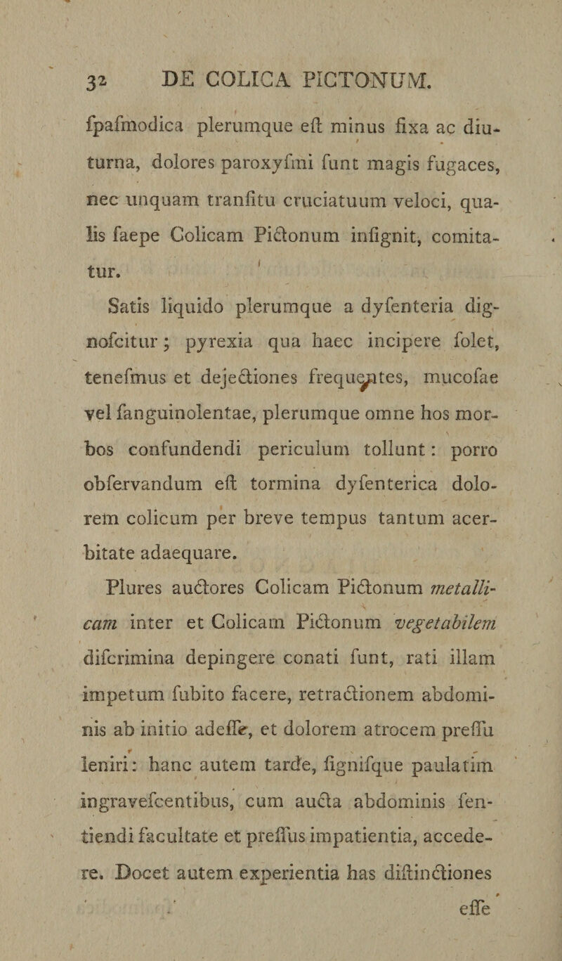 fpafmodica plerumque eft minus fixa ac diu- * • torna, dolores paroxyfmi funt magis fugaces, nec unquam tranfttu cruciatuum veloci, qua¬ lis faepe Colicam Pictonum inlignit, comita¬ tur. Satis liquido plerumque a dyfenteria dig- nofcitur; pyrexia qua haec incipere folet, tenefmus et dejectiones frequyites, mucofae vel fanguinolentae, plerumque omne hos mor- \ bos confundendi periculum tollunt: porro ©bfervandum eft tormina dyfenterica dolo¬ rem colicum per breve tempus tantum acer¬ bitate adaequare. Plores audores Colicam Pidonum metalli¬ cam inter et Colicam Pidonum vegetabilem difcrimina depingere conati funt, rati illam impetum fubito facere, retradionem abdomi¬ nis ab initio adefte, et dolorem atrocem preftu t ^ leniri: hanc autem tarde, fignifque paulatim ingravefcentibus, cum aucta abdominis fen- tiendi facultate et preifus impatientia, accede¬ re. Docet autem experientia has diftindiones effe