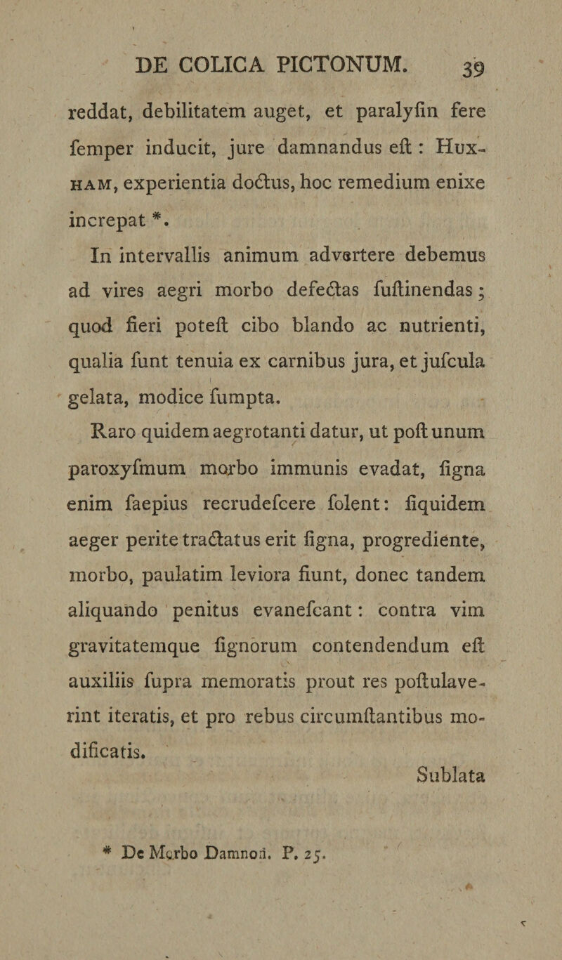 reddat, debilitatem auget, et paralyfin fere femper inducit, jure damnandus eft : Hux- ham, experientia dodus, hoc remedium enixe increpat *. In intervallis animum advertere debemus ad vires aegri morbo defedas fuflinendas ; quod fieri poteft cibo blando ac nutrienti, qualia funt tenuia ex carnibus jura, et jufcula .... .. 1 u&gt;. v) ' : ■' ? v ; • gelata, modice fumpta. Raro quidem aegrotanti datur, ut poftunum paroxyfmum morbo immunis evadat, ligna enim faepius recrudefcere folent: liquidem aeger perite tradatus erit ligna, progrediente, morbo, paulatim leviora fiunt, donec tandem aliquando penitus evanefcant: contra vim gravitatemque lignorum contendendum eft auxiliis fupra memoratis prout res poflulave- rint iteratis, et pro rebus circumflantibus mo¬ dificatis. Sublata * De Mgrbo Damnori. P. 25.