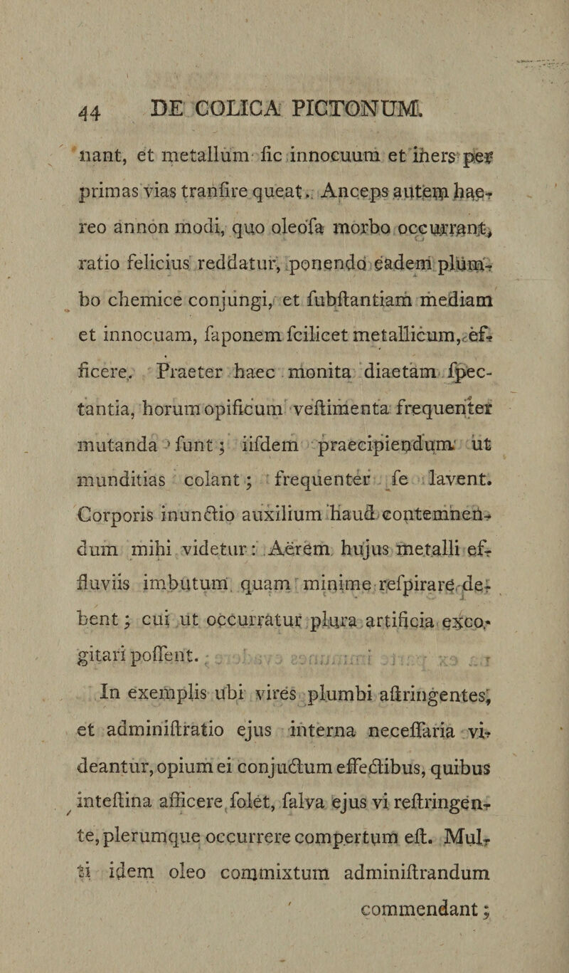 nant, et metallum lic innocuum et iners pe* primas vias tranfire queat . Anceps a utero hae¬ reo an non modi, quo oleoTa morbo occurrant, ratio felicius reddatur, ponendo eadem plum¬ bo chemice conjungi, et fubftantiam mediam et innocuam, faponem fcilicet metallicum,, ef¬ ficere. Praeter haec monita diaetam infec¬ tantia, horum opificum veftimenta frequenter mutanda 5 funt; iifdem praecipiendum.' ut munditias colant; frequenter fe lavent. Corporis inunddio auxilium haud contemnen¬ dum mihi videtur: Aerem hujus metalli ef¬ fluviis imbutum quam minime refpirare de^ bent; cui ut occurratur pLura artificia egeo* gitari pofient. .. ; In exemplis ubi vires plumbi afiringentes, et adminiftratio ejus interna neceffaria vi? deantur, opium ei conjudlum effe&amp;ibus, quibus inteftina afficere folet, falva ejus vi reftringen- te, plerumque occurrere compertum eit. Mul¬ si idem oleo commixtum adminiftrandum commendant;