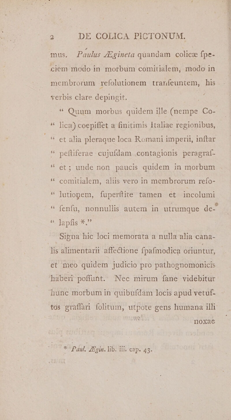 mus. Paulus JEgineta quandam colicae fpc- ciem modo in morbum comitialem, modo in membrorum refolutionem trarjfeuntem, his X verbis clare depingit. 44 Quum morbus quidem ille (nempe Co~ 44 lica) coepiflet a finitimis Italiae regionibus, 44 et alia pleraque loca Romani imperii, inflar 44 peltiferae cujufdam .contagionis peragraf- 44 et; unde non paucis quidem in morbum 44 comitialem, aliis vero in membrorum refo- 44 lutionem, fuperftite tamen et incolumi ' © 44 fenfu, nonnullis autem in utrumque de- 44 lapiis Signa hic loci memorata a nulla alia cana- lis alimentarii affedione fpafmodica oriuntur, et meo quidem judicio pro pathognomonicis haberi poliunt. Nec mirum fane videbitur hunc morbum in quibufdam locis apudvetuf- tos graffari folitum, utpote gens humana illi 'UUV ' Paul» JEgitu iib. ili. cap. 43. noxae
