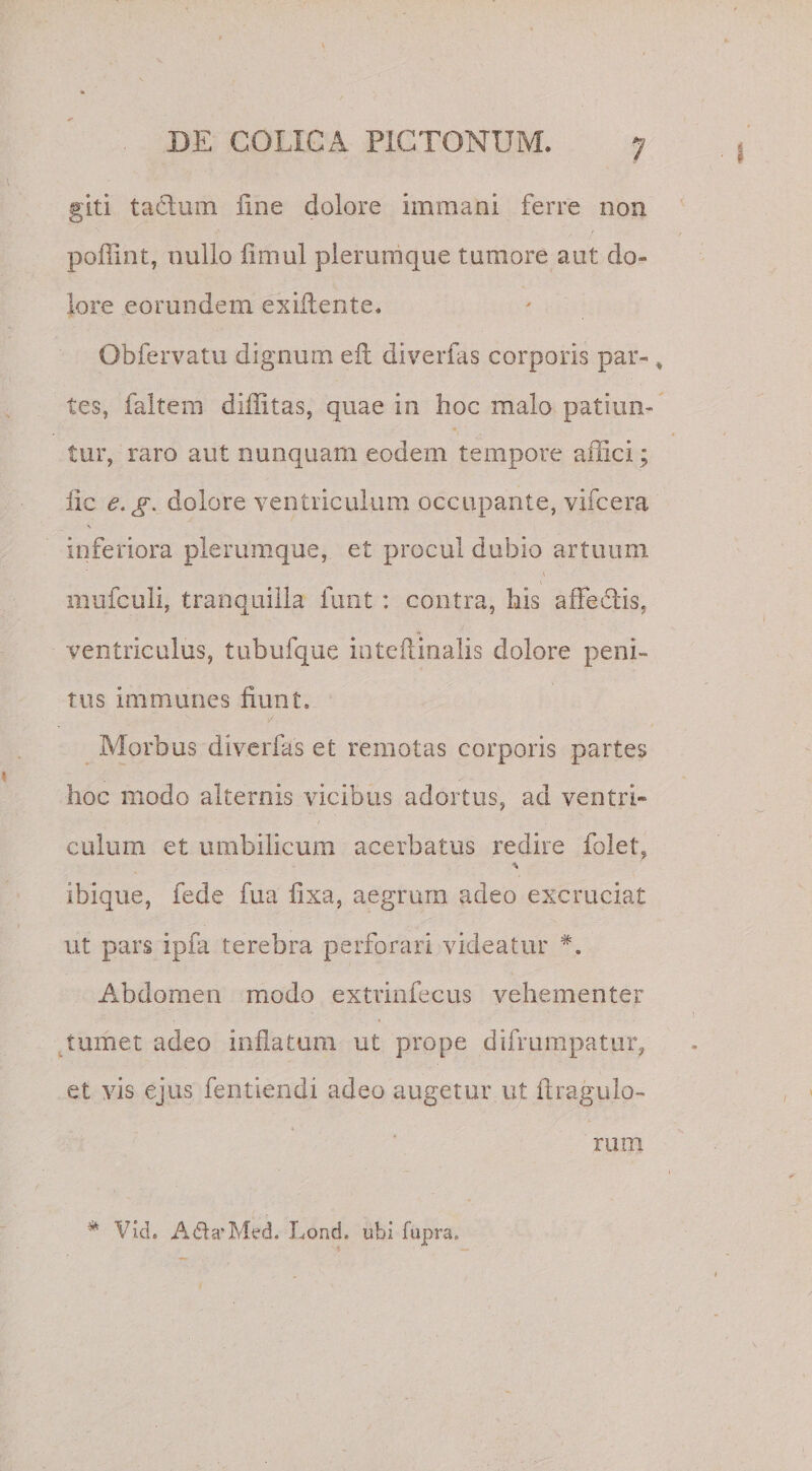giti tafiurn fine dolore immani ferre non poffint, nullo fmiul plerumque tumore aut do¬ lore eorundem exiflente. Obfervatu dignum eil diverfas corporis par-, tes, faltem diflitas, quae in hoc malo patiun¬ tur, raro aut nunquam eodem tempore affici; fic e. gy dolore ventriculum occupante, vifcera V inferiora plerumque, et procul dubio artuum mufculi, tranquilla funt : contra, his affeclis. ventriculus, tubufque inteftinalis dolore peni¬ tus immunes fiunt. Morbus diverfas et remotas corporis partes hoc modo alternis vicibus adortus, ad ventri¬ culum et umbilicum acerbatus redire folet, ibique, fede fua fixa, aegrum adeo excruciat ut pars ipfa terebra perforari videatur Abdomen modo extrinfecus vehementer tumet adeo inflatum ut prope difmmpatur, et vis ejus fen-tiendi adeo augetur ut ilraguio¬ rum * Vi,d. A&lt;fla*Med. Lond, ubi fupra.
