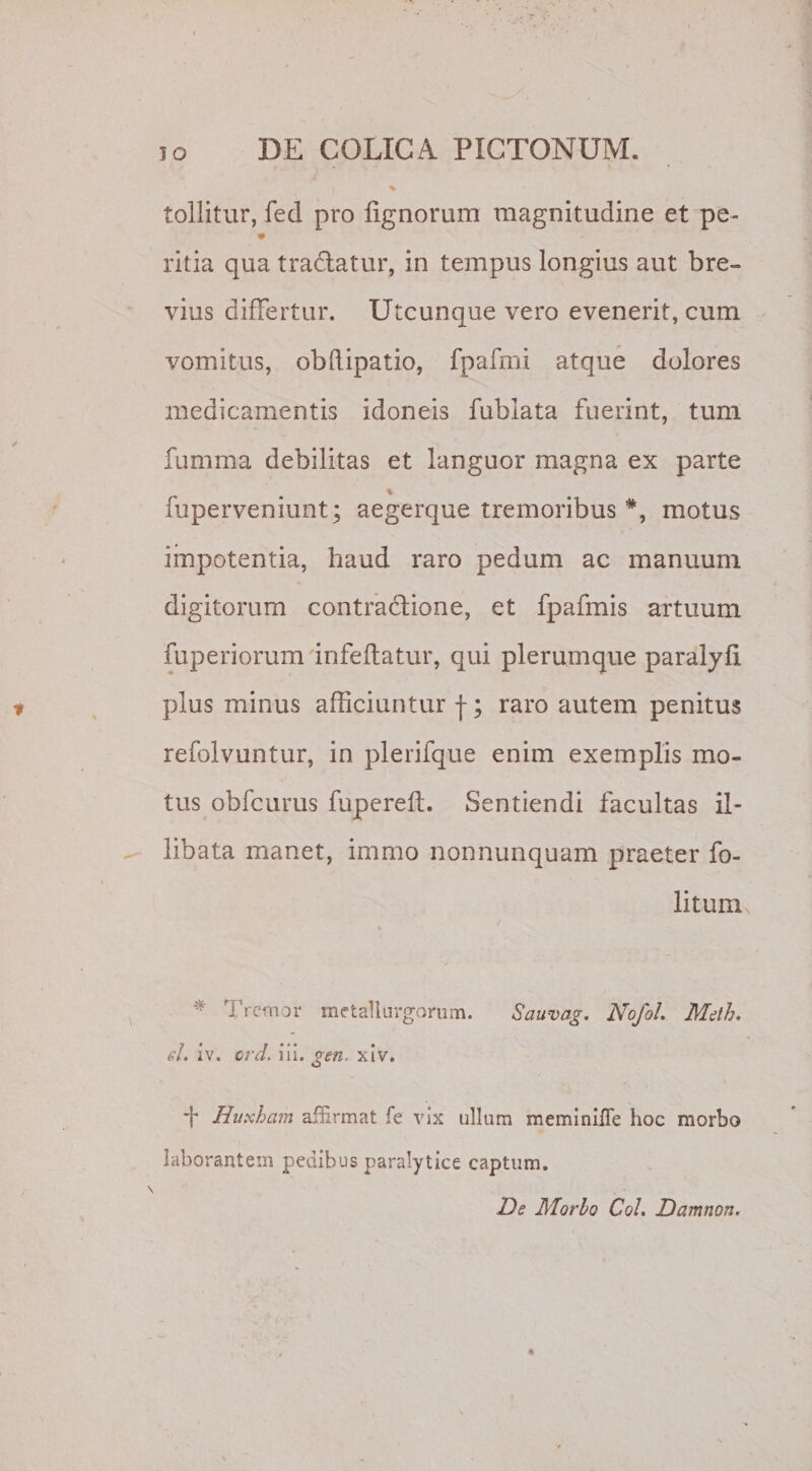 tollitur, fed pro lignorum magnitudine et pe- ritia qua tradatur, in tempus longius aut bre¬ vius differtur. Utcunque vero evenerit, cum vomitus, obdipatio, fpafrni atque dolores medicamentis idoneis fublata fuerint, tum fumma debilitas et languor magna ex parte % fuperveniunt; aegerque tremoribus *, motus impotentia, haud raro pedum ac manuum digitorum contractione, et fpafmis artuum fuperiorum infeftatur, qui plerumque paralylx pius minus afficiuntur f; raro autem penitus refolvuntur, in plerifque enim exemplis mo¬ tus obfcurus fupereft. Sentiendi facultas il¬ libata manet, immo non nunquam praeter fo- litum Tremor metaliurgorum. Sauvag. Nofol. Meth. el. iv. ord. ii i. gen. xiv. + Buxham afhrmat fe vix ullum meminifle hoc morbo laborantem pedibus paralytice captum. De Morio Coi. Damnon.