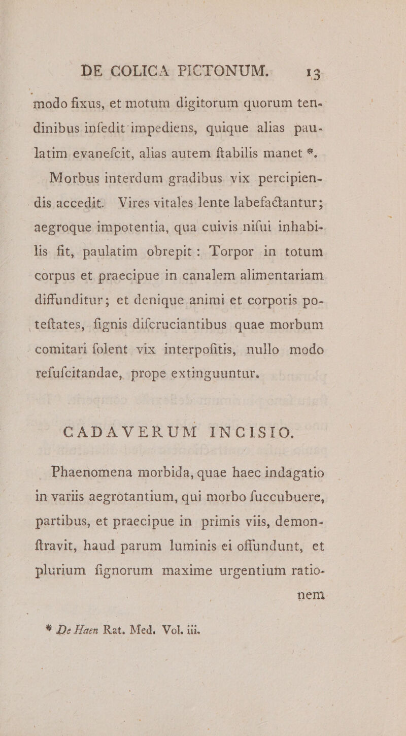 modo fixus, et motum digitorum quorum ten¬ dinibus infedit impediens, quique alias pau- latim evanefcit, alias autem flabilis manet Morbus interdum gradibus vix percipien¬ dis accedit Vires vitales lente labefactantur; aegroque impotentia, qua cuivis nifui inhabi¬ lis fit, paulatim obrepit : Torpor in totum corpus et praecipue in canalem alimentariam diffunditur; et denique animi et corporis po- teftates, fignis difcruciantibus quae morbum comitari folent vix interpofitis, nullo modo refufcitandae, prope extinguuntur. CADAVERUM INCISIO. Phaenomena morbida, quae haec indagatio in variis aegrotantium, qui morbo fuccubuere, partibus, et praecipue in primis viis, demon- ffravit, haud parum luminis ei offundunt, et plurium fignorum maxime urgentium ratio* nem