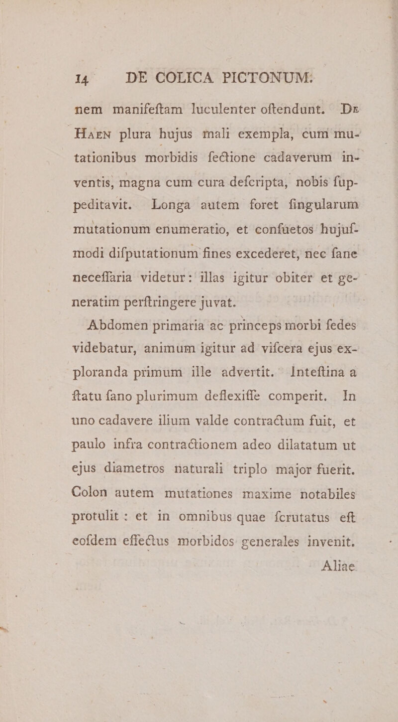 H nem manifeftam luculenter oftendunt. De Haen plura hujus mali exempla, cum mu¬ tationibus morbidis fe&amp;ione cadaverum in¬ ventis, magna cum cura defcripta, nobis fup- peditavit. Longa autem foret lingularum mutationum enumeratio, et confuetos hujuf- modi difputationum lines excederet, nec fane necelfaria videtur: illas igitur obiter et ge¬ nerarim perltringere juvat. Abdomen primaria ac princeps morbi fedes videbatur, animum igitur ad vifcera ejus ex¬ ploranda primum ille advertit. Inteftina a Hatu fano plurimum defiexilfe comperit. In uno cadavere ilium valde contra&amp;um fuit, et paulo infra contra&amp;ionem adeo dilatatum ut ejus diametros naturali triplo major fuerit. Colon autem mutationes maxime notabiles protulit : et in omnibus quae fcrutatus e 11 eofdem effedus morbidos generales invenit. Aliae