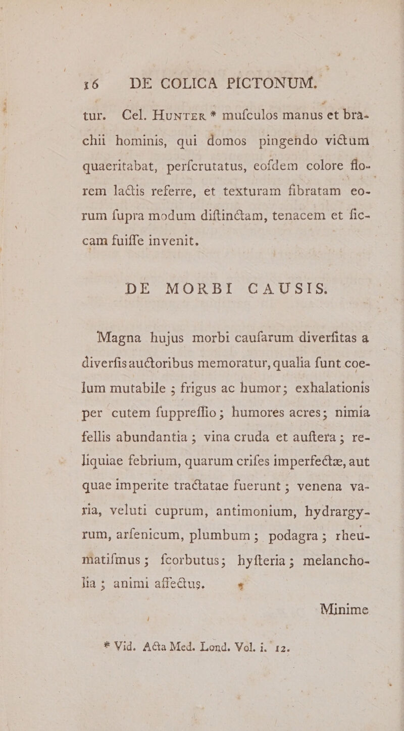 tur. Cei. Hunter * mufculos manus et bra¬ chii hominis, qui domos pingendo victum quaeritabat, perfcrutatus, eofdem colore flo¬ rem lactis referre, et texturam fibratam eo¬ rum fupra modum diftin&amp;am, tenacem et fic- cam fuifle invenit. DE MORBI CAUSIS. Magna hujus morbi caufarum diverfitas a diverflsauftoribus memoratur, qualia funt coe¬ lum mutabile ; frigus ac humor; exhalationis / per cutem fuppreflio; humores acres; nimia fellis abundantia ; vina cruda et auftera ; re¬ liquiae febrium, quarum crifes imperfeftce, aut quae imperite traftatae fuerunt; venena va¬ ria, veluti cuprum, antimonium, hydrargy- * rum, arfenicum, plumbum ; podagra ; rheu- matifmus; fcorbutus; hyfteria ; melancho¬ lia ; animi affe&amp;us. * Minime