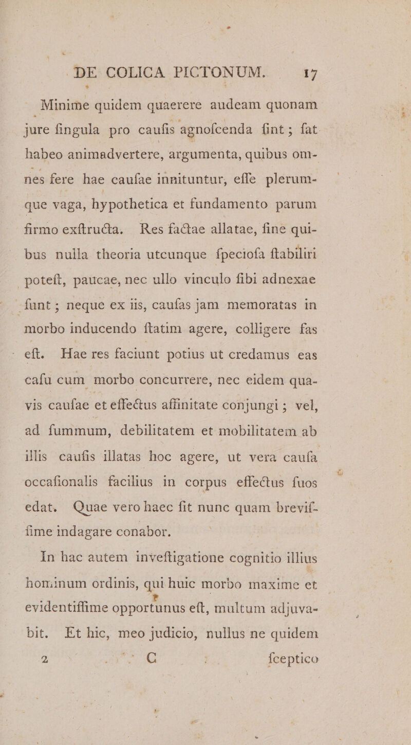 Minime quidem quaerere audeam quonam jure lingula pro caufis agnofcenda fint; fat habeo animadvertere, argumenta, quibus om¬ nes fere hae caufae innituntur, elfe plerum¬ que vaga, hypothetica et fundamento parum firmo exltrufta. Res faftae allatae, line qui¬ bus nulla theoria utcunque fpeciofa Itabiliri potefi, paucae, nec ullo vinculo libi adnexae funt; neque ex iis, caulas jam memoratas in morbo inducendo ftatim agere, colligere fas eft. Hae res faciunt potius ut credamus eas cafu cum morbo concurrere, nec eidem qua¬ vis caufae et effectus affinitate conjungi; vel, ad fummum, debilitatem et mobilitatem ab illis caulis illatas hoc agere, ut vera cauia occalionalis facilius in corpus effectus fuos edat. Quae vero haec lit nunc quam brevif- iime indagare conabor. In hac autem inveltigatione cognitio illius hominum ordinis, qui huic morbo maxime et evidentiffime opportunus eft, multum adjuva¬ bit. Et hic, meo judicio, nullus ne quidem 2 C fceptico