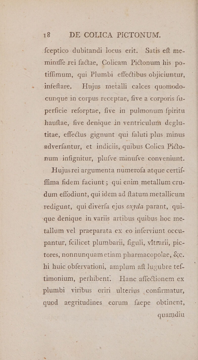fceptico dubitandi locus erit. Satis efl me- mimlfe rei fadfae, Colicam Pidtonum his po- tiflimuni, qui Plumbi effedlibus objiciuntur, infeffare. Hujus metalli calces quomodo- cunque in corpus receptae, live a corporis fu- perficie reforptae, live in pulmonum fpiritu haullae, live denique in ventriculum deglu- titae, effectus gignunt qui faluti plus minus adverfantur, et indiciis, quibus Colica Pidto- num inlignitur, plufve minufve conveniunt. Hujus rei argumenta numerofa atque certif- llima fidem faciunt; qui enim metallum cru¬ dum effodiunt, qui idem ad flatum metallicum redigunt, qui diverfa ejus oxyda parant, qui¬ que denique in variis artibus quibus hoc me¬ tallum vel praeparata ex eo inferviunt occu¬ pantur, fcilicet plumbarii, figuli, vitrarii, pic¬ tores, nonnunquametiam pharmacopolae, &amp;c. hi huic obfervationi, amplum afl lugubre tef- timonium, perhibent. Hanc affedionem ex plumbi viribus oriri ulterius confirmatur, quod aegritudines eorum faepe obtinent, quam diu
