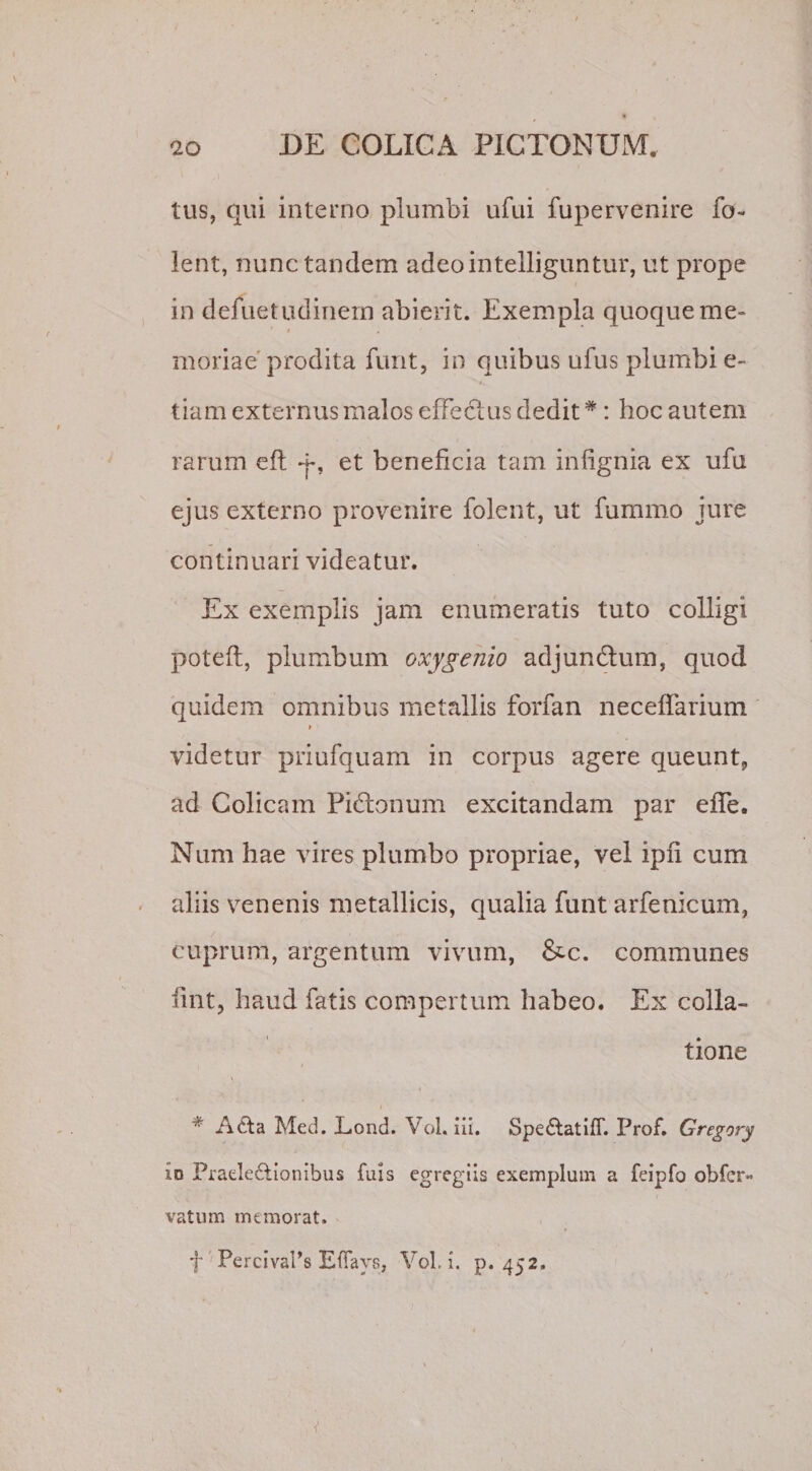tus, qui interno plumbi ufui fupervenire fo-* lent, nunc tandem adeointelliguntur, ut prope in defuetudinem abierit. Exempla quoque me» ' i . moriae prodita furit, in quibus ufus plumbi e- tiam externus malos effectus dedit#: hoc autem rarum eft y, et beneficia tam infignia ex ufu ejus externo provenire folent, ut fummo jure continuari videatur. Ex exemplis jam enumeratis tuto colligi poteft, plumbum oxygenio adjunftum, quod quidem omnibus metallis forfan neceffarium » videtur priufquam in corpus agere queunt, ad Colicam Pibbnum excitandam par efTe. Num hae vires plumbo propriae, vel ipfi cum aliis venenis metallicis, qualia funt arfenicum, cuprum, argentum vivum, &amp;c. communes iint, haud fatis compertum habeo. Ex colla¬ tione * A6ta Mcd. Lond. Vol. iii. Spe&amp;atiff. Prof. Gregory io Fraele&amp;ionibus fuis egregiis exemplum a feipfo obfer- vatum memorat. f PercivaPs E flave, Vol. i. p. 452.