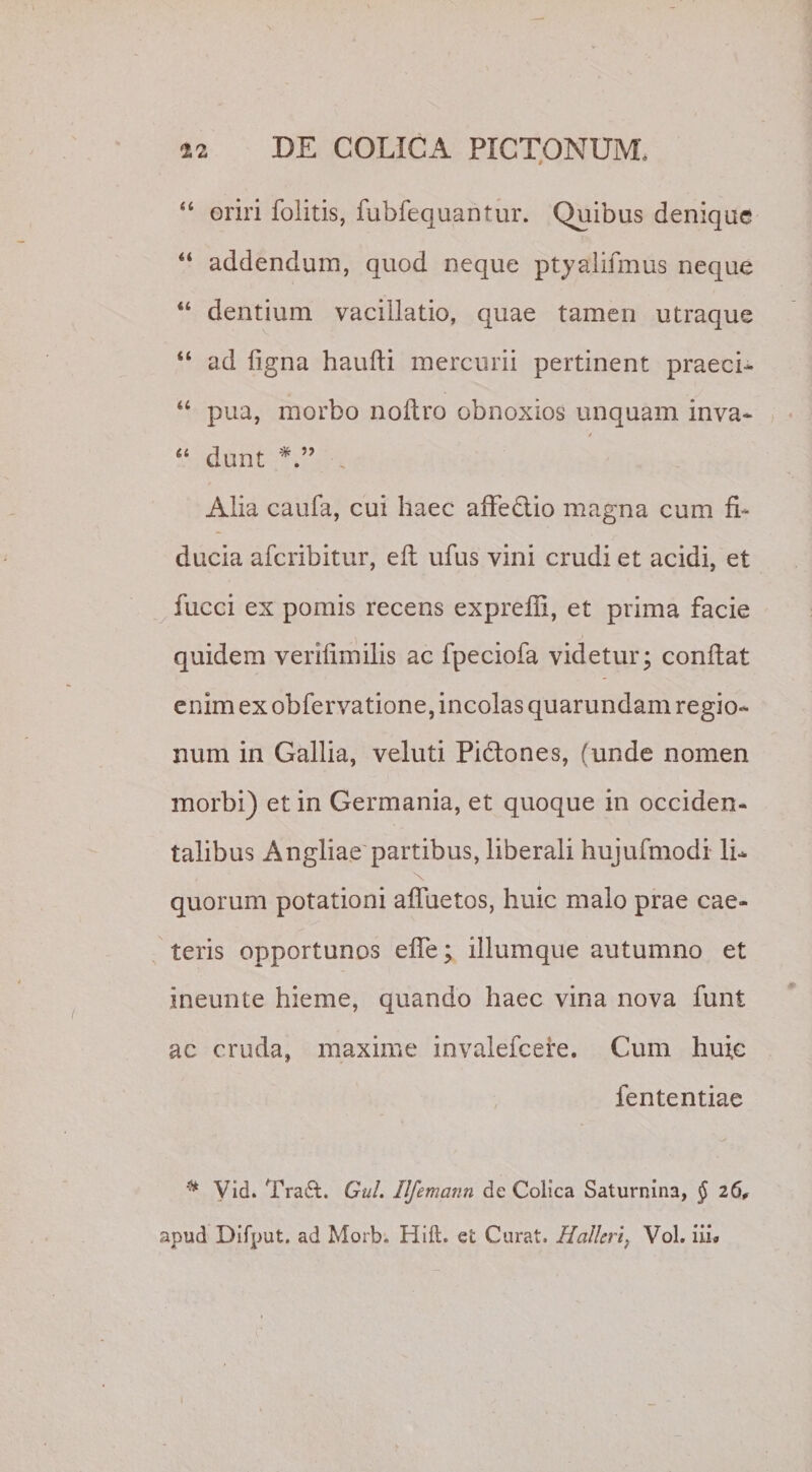 “ oriri Colitis, fubfequantur. Quibus denique “ addendum, quod neque ptyalifmus neque “ dentium vacillatio, quae tamen utraque “ ad ligna haufti mercurii pertinent praeci- “ pua, morbo noflro obnoxios unquam inva- / “ dunt Alia caufa, cui haec affectio magna cum fi¬ ducia aferibitur, eft ufus vini crudi et acidi, et fucci ex pomis recens expreffi, et prima facie quidem verifimilis ac fpeciofa videtur; conflat enim ex obfervatione, incolas quarundam regio¬ num in Gallia, veluti Pi&amp;ones, (unde nomen morbi) et in Germania, et quoque in occiden¬ talibus Angliae partibus, liberali hujufmodi li¬ quorum potationi affuetos, huic malo prae cae- teris opportunos effe; iliumque autumno et ineunte hieme, quando haec vina nova funt ac cruda, maxime invalefeere. Cum huic fententiae * Vid. Tra£t. Gul. Ilfemann de Colica Saturnina, § 26, apud Difput. ad Morb. Hift. et Curat. Hcilleri, Vol. iii*
