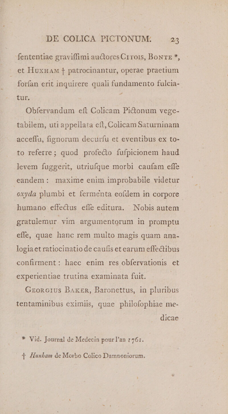 fententiae graviffimi audtoresCi rois, Bonte *, et Huxkam f patrocinantur, operae praelium forfan erit inquirere quali fundamento fulcia¬ tur. Obfervandum efl Colicam Pictonum vege- *■ r labilem, uti appellata efl, Colicam Saturninam accefiu, lignorum deciirfu et eventibus ex to¬ to referre; quod profecto fufpicionem haud levem fuggerit, utriufque morbi caufara elfe eandem : maxime enim improbabile videtur \ oxyda plumbi et fermenta eofdem in corpore humano effedtus elfe editura. Nobis autem gratulemur vim argumentorum in promptu elfe, quae hanc rem multo magis quam ana¬ logia et ratiocinatio de caulis et earum effedtibus confirment: haec enim res obfervationis et. experientiae trutina examinata fuit. Georgius Baker, Baronettus, in pluribus tentaminibus eximiis, quae philofophiae me¬ dicae * Vid. Journal de Medecin pour 1’an 1761. f Huxham de Morbo Colico Damnoniorum.