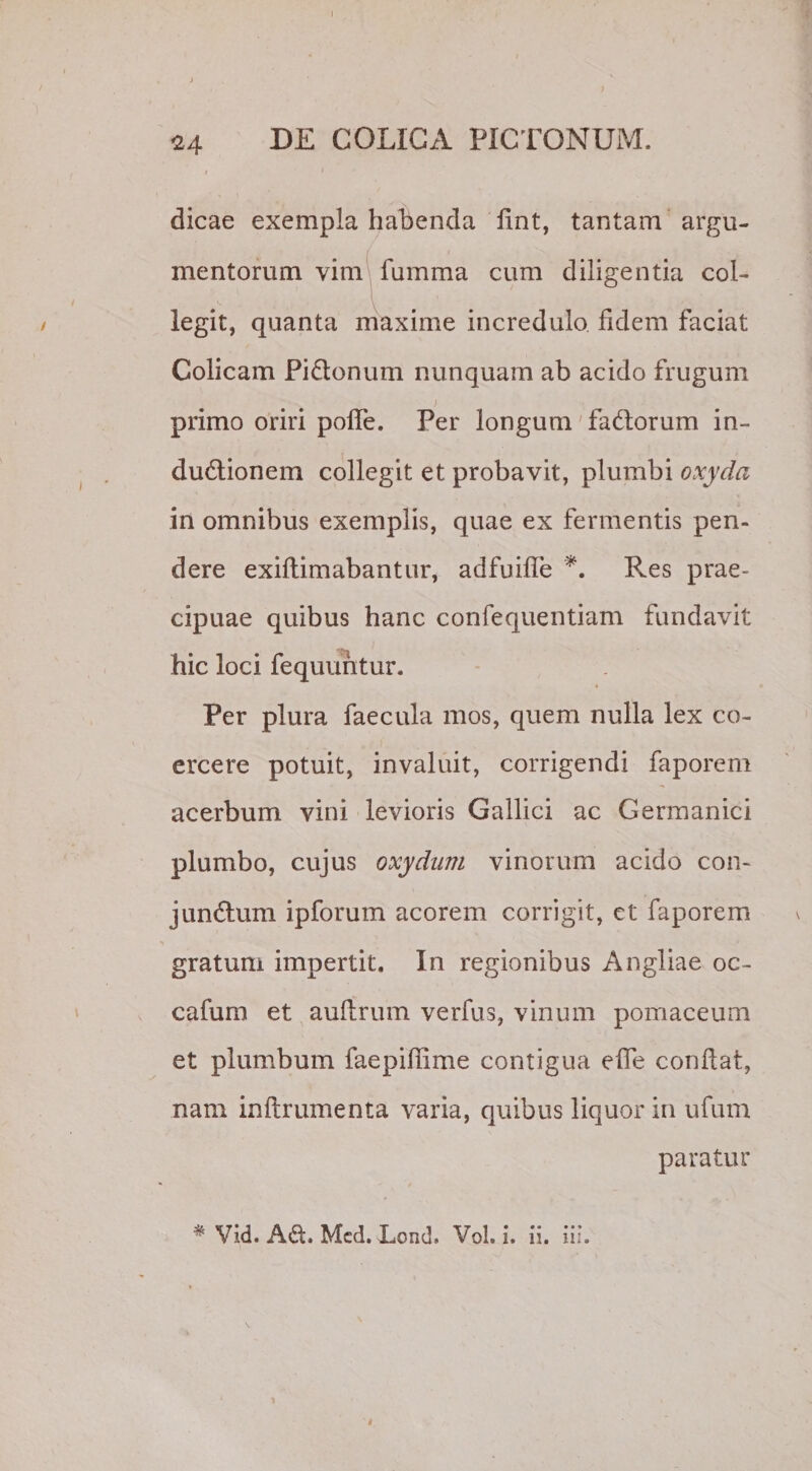24 dicae exempla habenda fint, tantam argu¬ mentorum vim fumma cum diligentia col¬ legit, quanta maxime incredulo fidem faciat Colicam Pi&amp;onum nunquam ab acido frugum / primo oriri poffe. Per longum faCtorum in¬ ductionem collegit et probavit, plumbi oxydci in omnibus exemplis, quae ex fermentis pen¬ dere exiftimabantur, adfuifie *. Res prae^ cipuae quibus hanc confequentiam fundavit hic loci fequuhtur. Per plura faecula mos, quem nulla lex co¬ ercere potuit, invaluit, corrigendi faporem acerbum vini levioris Gallici ac Germanici plumbo, cujus oxydum vinorum acido con- junCtum ipforum acorem corrigit, ct faporem gratum impertit. In regionibus Angliae oc- cafum et auftrum verfus, vinum pomaceum et plumbum faepifiime contigua efle confiat, nam inftrumenta varia, quibus liquor in ufum paratur