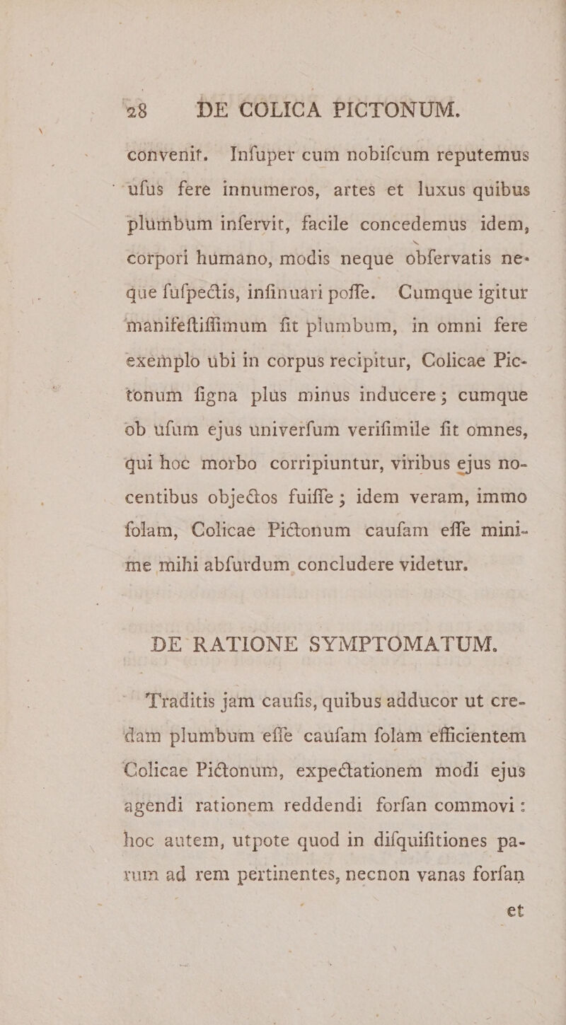 convenit. Infuper cum nobifcum reputemus ufus fere innumeros, artes et luxus quibus plumbum infervit, facile concedemus idem, v. corpori humano, modis neque obfervatis ne* que fufpectis, infinuari pofTe. Cumque igitur manifefliffimum iit plumbum, in omni fere exemplo ubi in corpus recipitur, Colicae Pic* tonum iigna plus minus inducere; cumque ob ufum ejus univerfum veriiimile iit omnes, qui hoc morbo corripiuntur, viribus ejus no¬ centibus objeUos fuiife ; idem veram, immo folam, Colicae Piclonum caufam elfe mini¬ me mihi abfurdum concludere videtur. DE RATIONE SYMPTOMATUM. Traditis jam caulis, quibus adducor ut cre¬ dam plumbum effe caufam folam efficientem Colicae Pidtonum, expedlationem modi ejus agendi rationem reddendi forfan commovi: hoc autem, utpote quod in difquifitiones pa¬ vum ad rem pertinentes, necnon vanas forfan et