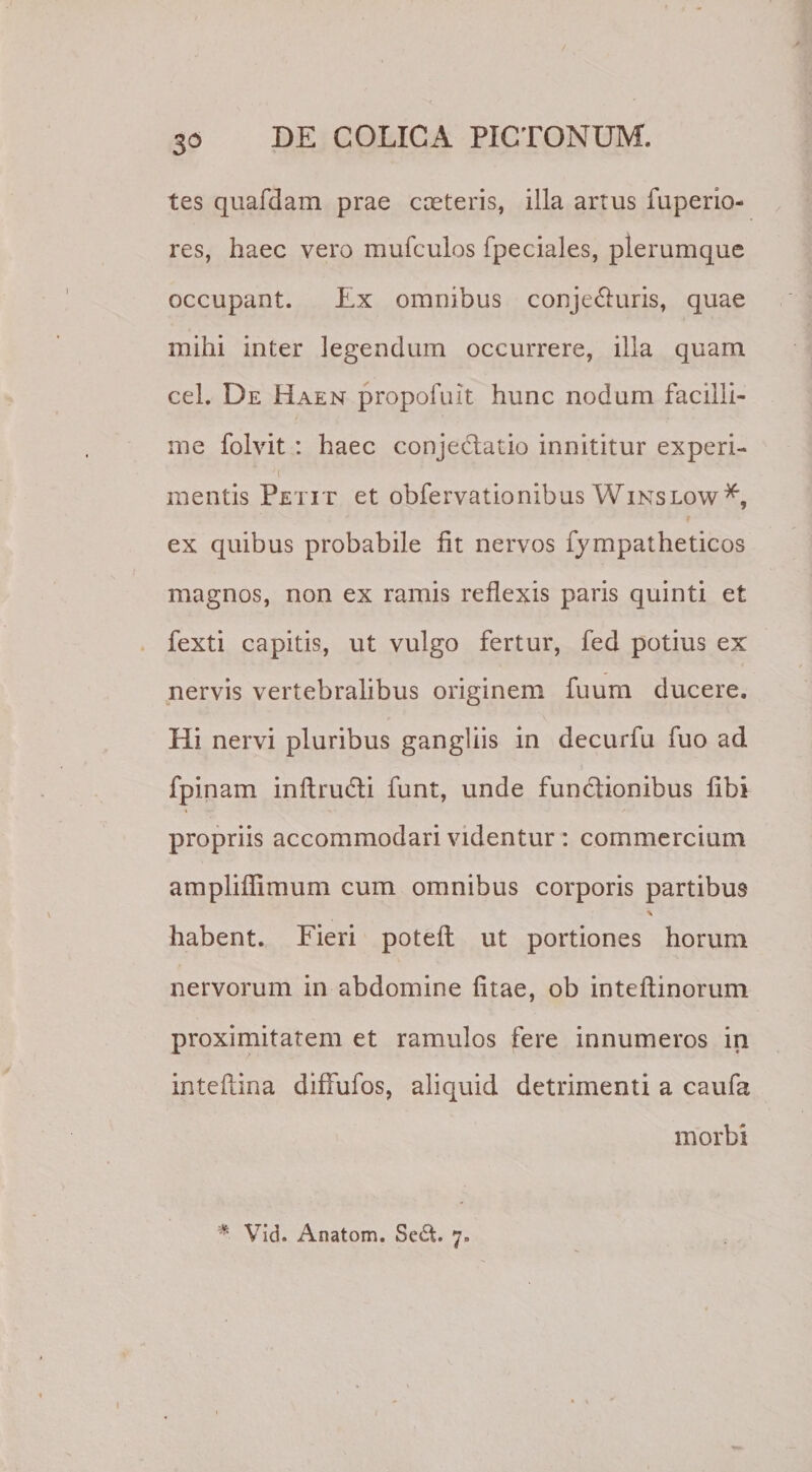 3d tes quafdam prae cceteris, illa artus fuperio- res, haec vero mufculos fpeciales, plerumque occupant. Ex omnibus conje&amp;uris, quae mihi inter legendum occurrere, illa quam cel. De Haen propofuit hunc nodum facilli¬ me folvit : haec conjectatio innititur experi- mentis Petit et obfervationibus Winslow*, ex quibus probabile fit nervos fympatheticos magnos, non ex ramis reflexis paris quinti et fexti capitis, ut vulgo fertur, fed potius ex nervis vertebralibus originem fuum ducere. Hi nervi pluribus gangliis in decurfu fuo ad fpinam inftrudti funt, unde functionibus fibi propriis accommodari videntur : commercium ampliflimum cum omnibus corporis partibus \ habent. Fieri poteft ut portiones horum nervorum in abdomine fitae, ob inteflinorum proximitatem et ramulos fere innumeros in inteftina diffufos, aliquid detrimenti a caufa morbi