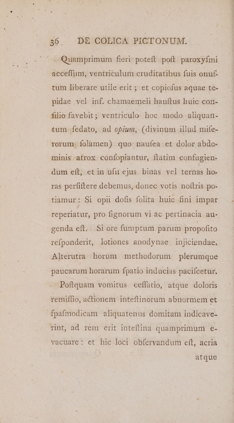 Quamprimum Heri poteft poft paroxyfmi accefium, ventriculum cruditatibus fuis onuf- tum liberare utile erit; et copiofus aquae te¬ pidae vel inf. chamaemeli hauftuS huic con- illio favebit; ventriculo hoc modo aliquan¬ tum fedato, ad opium, (divinum illud mife- rorum folarnen) quo naufea et dolor abdo¬ minis atrox eonfopiantur, itatim confugien¬ dum eft, et in ufu ejus binas vel ternas ho¬ ras perfiftere debemus, donec votis noftris po¬ tiamur : Si opii dolis folita huic fini impar reperiatur, pro lignorum vi ac pertinacia au» * -1 genda eft. Si ore fumptum parum propofito refponderit, lotiones anodynae injiciendae. Alterutra horum methodorum plerumque paucarum horarum fpatio inducias pacifcetur. Poflquam vomitus ceflatio, atque doloris remiffio, adionem inteflinorum abnormem et « fpafmodicam aliquatenus domitam indicave¬ rint, ad rem erit inteflina quamprimum e~ vacuare i et hic loci obfervandum eft, acria atque