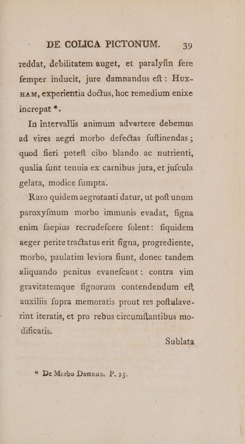 \ DE COLICA PICTONUM. 39 reddat, debilitatem auget, et paralyfin fere feni per inducit, jure damnandus eft : Hux« ham, experientia dodus, hoc remedium enixe increpat *. In intervallis animum advertere debemus ad vires aegri morbo defedas fuftinendas; 7' . ‘ , quod fieri potefl cibo blando ac nutrienti, qualia funt tenuia ex carnibus jura, et jufcula gelata, modice fumpta. Raro quidem aegrotanti datur, ut poli unum paroxyfmum morbo immunis evadat, ligna enim faepius recrudefcere folent: iiquidem aeger perite tractatus erit ligna, progrediente, morbo, paulatim leviora fiunt, donec tandem aliquando penitus evanefcant: contra vim gravitatemque lignorum contendendum eft auxiliis fupra memoratis prout res poftulave- rint iteratis, et pro rebus circumflantibus mo¬ dificatis. Sublata \ # De Morbo Damnon, P. 25,
