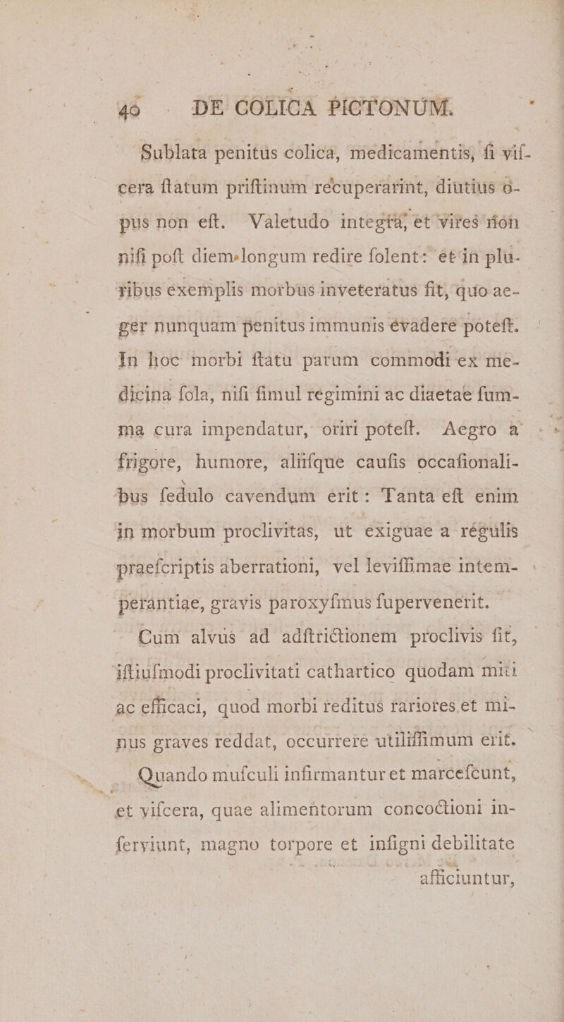 Sublata penitus colica, medicamentis, fi vif- cera flatum priftinum recuperarint, diutius o- pus non eft. Valetudo integra' et vires non nifi poft diem*longum redire folent: et in plu¬ ribus exemplis morbus inveteratus fit, quo ae¬ ger nunquam penitus immunis evadere potefl:. In hoc morbi flatu parum commodi ex me¬ dicina fola, nifi fimul regimini ac diaetae lum¬ ina cura impendatur, oriri potefl. Aegro a frigore, humore, aliifque caufis occafionali- \ bus fedulo cavendum erit: Tanta eft enim in morbum proclivitas, ut exiguae a regulis praefcriptis aberrationi, vel leviflimae intem¬ perantiae, gravis paroxyfmus fupervenerit. Cum alvus ad adftridtionem proclivis fit, ✓ iftiufmodi proclivitati cathartico quodam miti ac efficaci, quod morbi reditus rariores et mi¬ nus graves reddat, occurrere utiiiffimum erit. Quando mufculi infirmantur et marcefcunt, et vifcera, quae alimentorum conco&amp;ioni in- ferviunt, magno torpore et infigni debilitate * .. V. w' . . sv V, afficiuntur,