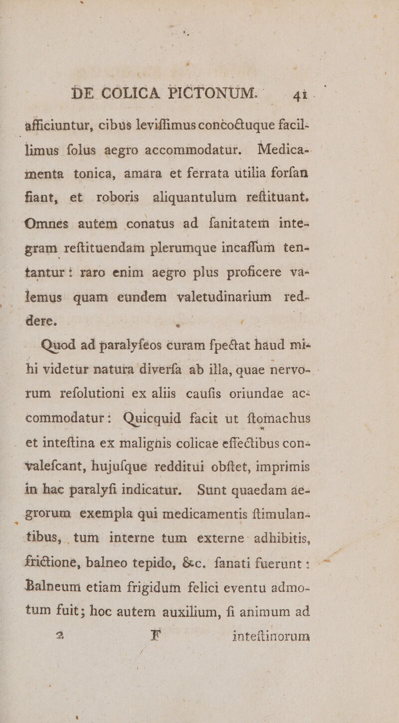 4S afficiuntur, cibus leviffimus concoftuque facil¬ limus folus aegro accommodatur. Medica¬ menta tonica, amara et ferrata utilia forfan fiant, et roboris aliquantulum reftituant. Omnes autem conatus ad fanitateiii inte- gram reftituendam plerumque incaffum ten- i lantur: raro enim aegro plus proficere va¬ lemus quam eundem valetudinarium red¬ dere. . &lt; Quod ad paralyfeos curam fpeclat haud mi* hi videtur natura diverfa ab illa, quae nervo- i rum refolutioni ex aliis caufis oriundae ac¬ commodatur: Quicquid facit ut ftomachus et inteftina ex malignis colicae effedtibus con- valefcant, hujufque redditui obftet, imprimis in hac paralyfi indicatur. Sunt quaedam ae¬ grorum exempla qui medicamentis itimulan- tibus, tum interne tum externe adhibitis, fri&amp;ione, balneo tepido, &amp;c. fanati fuerunt * Balneum etiam frigidum felici eventu admo¬ tum fuit; hoc autem auxilium, fi animum ad s F inteilinorum