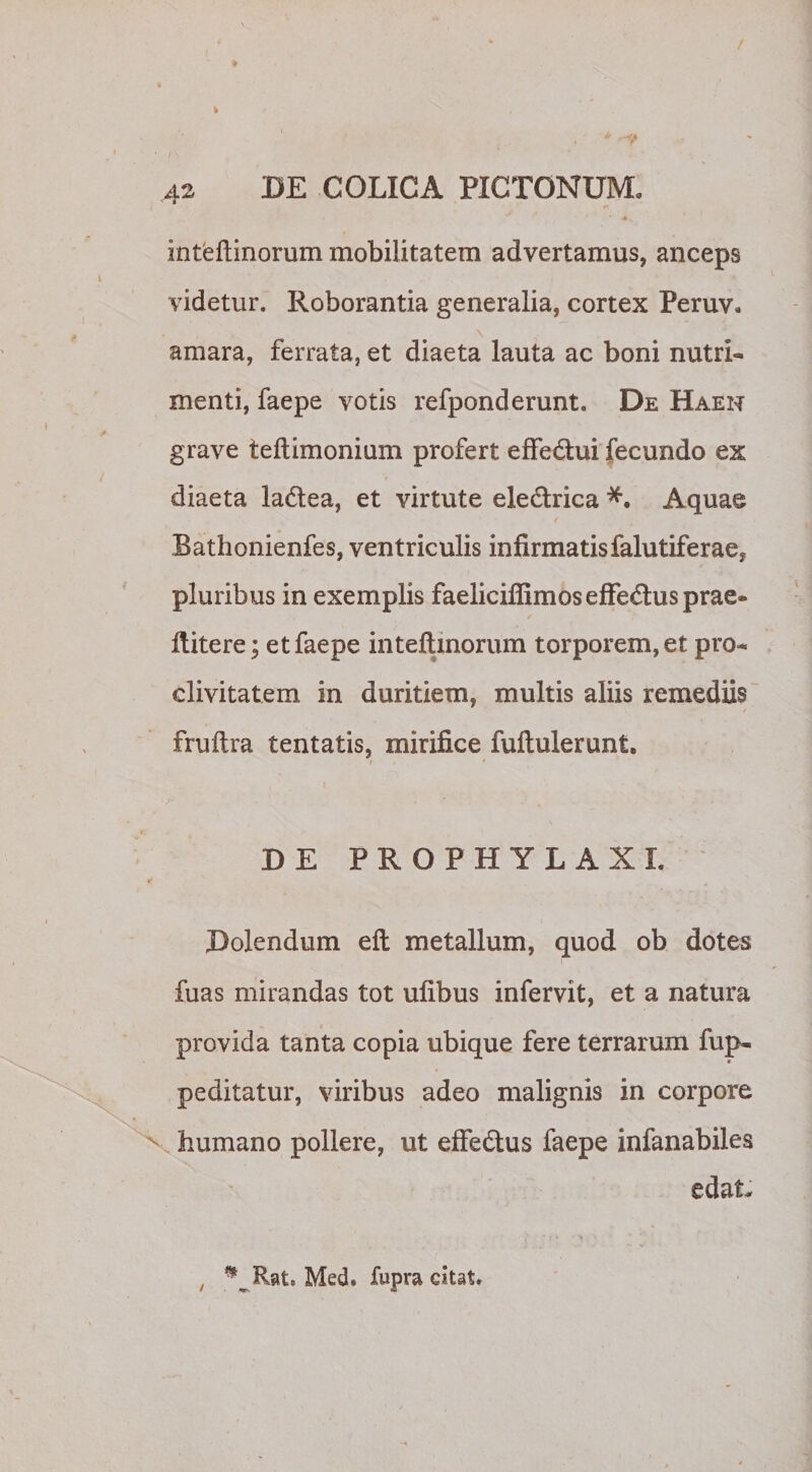 inteftinorum mobilitatem advertamus, anceps videtur. Roborantia generalia, cortex Peruv. amara, ferrata, et diaeta lauta ac boni nutri¬ menti, faepe votis refponderunt. De Haen grave teftimonium profert effedlui fecundo ex diaeta la&amp;ea, et virtute eledlrica Aquae Bathonienfes, ventriculis infirmatis falutiferae, pluribus in exemplis faeliciffimosefFe&amp;usprae* llitere; et faepe inteftinorum torporem, et pro¬ clivitatem in duritiem, multis aliis remediis fruftra tentatis, mirifice fuftulerunt. DE PROPHYLAXI. Dolendum eft metallum, quod ob dotes fuas mirandas tot ufibus infervit, et a natura provida tanta copia ubique fere terrarum fup- peditatur, viribus adeo malignis in corpore humano pollere, ut effe&amp;us faepe infanabiles edat- ** Rat. Med. fupra citat.