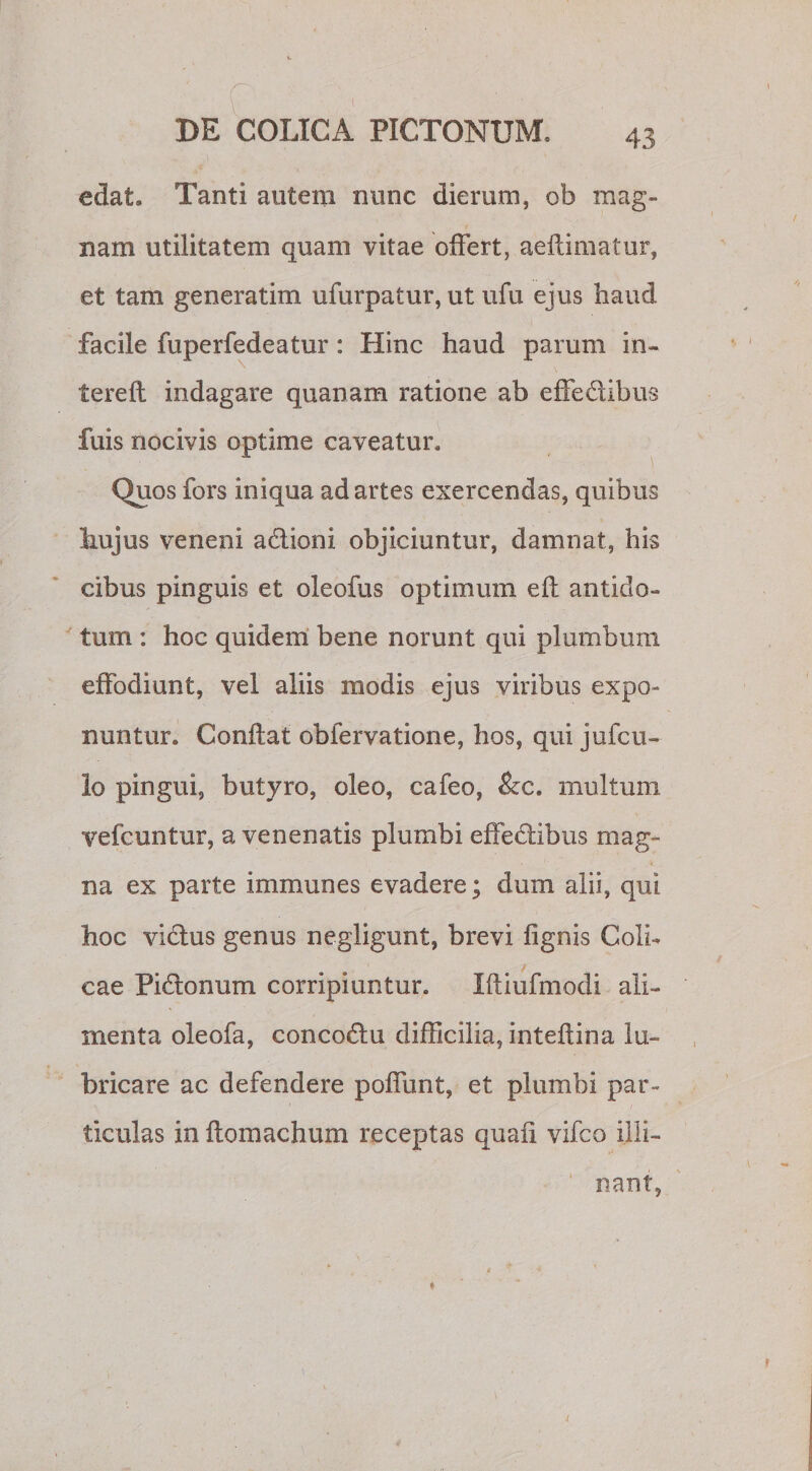 edat» Tanti autem nunc dierum, ob mag¬ nam utilitatem quam vitae offert, aeftimatur, et tam generatim ufurpatur, ut ufu ejus haud facile fuperfedeatur : Hinc haud parum in¬ ter e ft indagare quanam ratione ab effe&amp;ibus fuis nocivis optime caveatur. Quos fors iniqua ad artes exercendas, quibus hujus veneni a&amp;ioni objiciuntur, damnat, his cibus pinguis et oleofus optimum efl antido¬ tum : hoc quidem bene norunt qui plumbum effodiunt, vel aliis modis ejus viribus expo¬ nuntur. Conflat obfervatione, hos, qui jufcu- lo pingui, butyro, oleo, cafeo, &amp;c. multum vefcuntur, a venenatis plumbi effeblibus mag¬ na ex parte immunes evadere; dum alii, qui hoc viblus genus negligunt, brevi fignis Coli¬ cae Pictonum corripiuntur. Ifliufmodi ali¬ menta oleofa, concodlu difficilia, inteflina lu¬ bricare ac defendere poffunt, et plumbi par¬ ticulas in ftomachum receptas quafi vifco illi¬ nant,