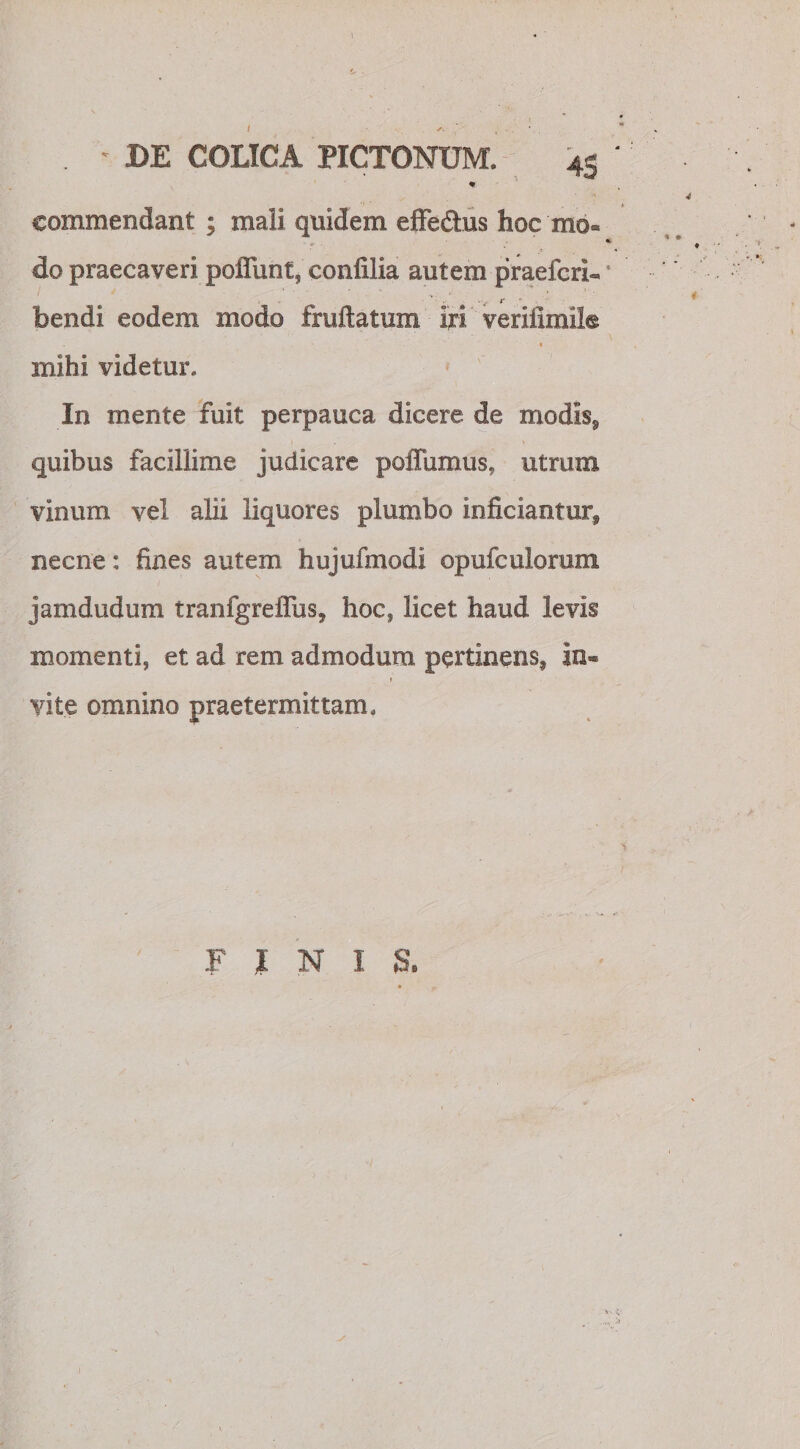 % • A commendant ; mali quidem effe&amp;us hoc mo« % do praecaveri poffunt, confilia autem praefcriU * bendi eodem modo fruftatum iri verifimile « mihi videtur. In mente fuit perpauca dicere de modis, quibus facillime judicare pofliimus, utrum vinum vel alii liquores plumbo inficiantur, necne: fines autem hujufmodi opufculomm jamdudum tranfgreffiis, hoc, licet haud levis momenti, et ad rem admodum pertinens, in~ yite omnino praetermittam. FINI S. » y