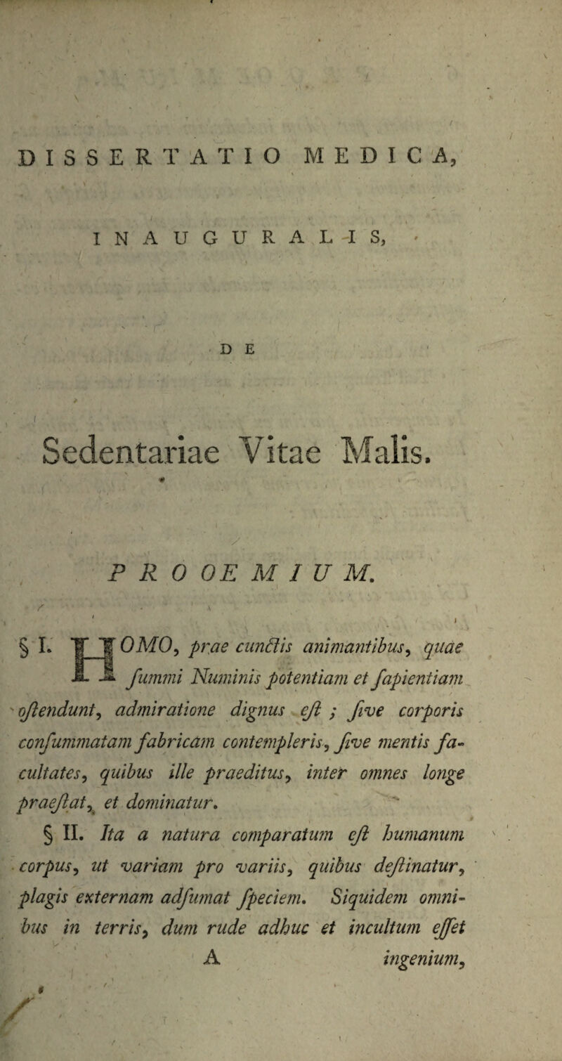 DISSERTATIO MEDICA, / , • ( ' , ' I N A U G U R A L -I S, D E Sedentariae Vitae Malis. y PROOEMIUM. I ' r 1 s i 0M0, prae eundis animantibus, quae fummi Numinis potentiam et fapieniiam v ojlendunt, admiratione dignus cjl ; five corporis confummatam fabricam contempleris, fi*ve mentis fa¬ cultates, quibus ille praeditus, inter omnes longe praejiat, et dominatur. § II. Ita a natura comparatum cjl humanum corpus, ut variam pro variis, quibus deflinatur, plagis externam adfumat fpeciem. Siquidem omni¬ bus in terris, dum rude adhuc et incultum ejfet A ingenium, ' i 1 ’ / » / ■r v I t