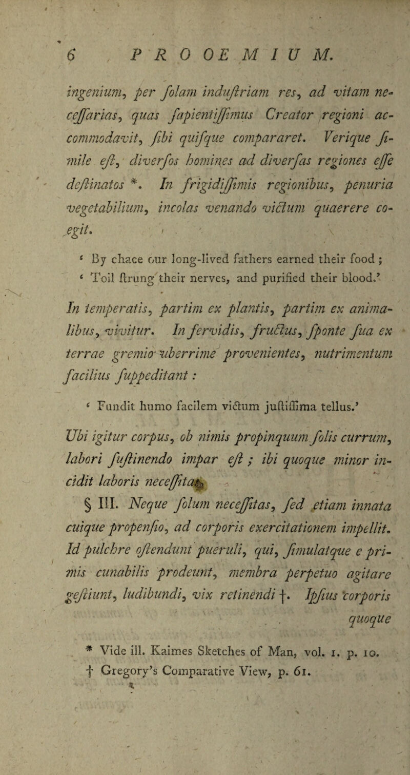 ingenium, per /olam indujtriam res, ad vitam ne- cejfarias, yzzzzj- fapientiffimus Creator regioni ac- commodavit, fibi quifque compararet. Verique fi- mile eji, diverfos homines ad diverfas regiones effe dcflinaios In frigidijfmis regionibus, penuria vegetabilium, incolas venando vicium quaerere co¬ egit. » . * By chace our long-lived fatliers earncd their food ; 4 Toil flrung their nerves, and purified their blood., 7/z temperatis, partim ex plantis, partim ex anima¬ libus^ vivitur. In fervidis, f rudus, fpo?ite fua ex terrae gremio- uberrime provenientes, nutrimentum facilius fuppe ditant: 6 Fundit humo facilem vi<5him juflidlma tellus.* i Ubi igitur corpus, ob nimis propinquum folis currum5 labori fufinendo impar eft ; ibi quoque minor in¬ cidit laboris necefit % III. Neque folum necejftas, ///^/ innata cuique propenfio, corporis exercitationem impellit. Id pulchre ojlendunt pueruli, fimulatque e pri¬ mis cunabilis prodeunt, membra perpetuo agitare geftiunt, ludibundi, ‘lz/at retinendi f. corporis quoque * Vide ili. Kaimes Sketches of Man, vol. i. p. io. f Giegory’s Comparative View, p. 6i. * v , .t V /