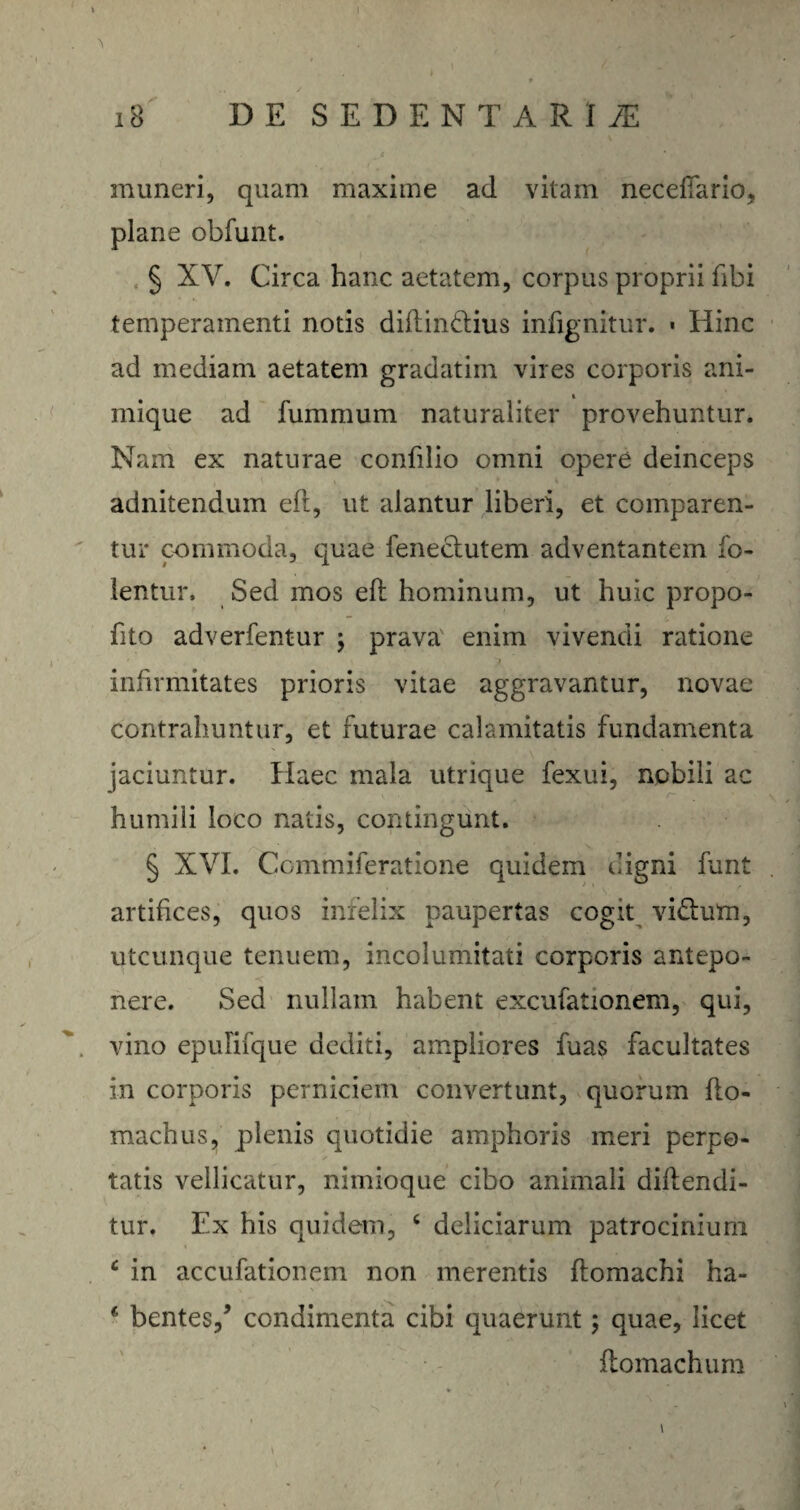 muneri, quam maxime ad vitam neceftario, plane obfunt. § XV. Circa hanc aetatem, corpus proprii fibi temperamenti notis diflin&ius infignitur. • Hinc ad mediam aetatem gradatim vires corporis ani- i inique ad fummum naturaliter provehuntur. Nam ex naturae confilio omni opere deinceps adnitendum eft, ut alantur liberi, et comparen¬ tur commoda, quae feneclutem adventantem fo- lentur. Sed mos eft hominum, ut huic propo- fito adverfentur ; prava enim vivendi ratione infirmitates prioris vitae aggravantur, novae contrahuntur, et futurae calamitatis fundamenta jaciuntur. Haec mala utrique fexui, nobili ac humili loco natis, contingunt. § XVI. Commiferatione quidem digni funt artifices, quos infelix paupertas cogit vi&um, utcunque tenuem, incolumitati corporis antepo¬ nere. Sed nullam habent excufationem, qui, vino epuHfque dediti, ampliores fuas facultates in corporis perniciem convertunt, quorum fto- machus, plenis quotidie amphoris meri perpo¬ tatis vellicatur, nimioque cibo animali diftendi- tur. Ex his quidem, c deliciarum patrocinium c in accufationem non merentis ftomachi ha- € bentes/ condimenta cibi quaerunt; quae, licet ftomachum