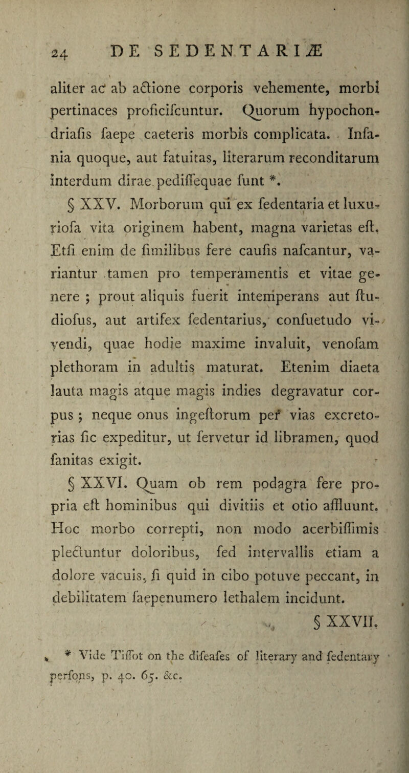 \ ’ f ; jv ‘ aliter ac ab a&ione corporis vehemente, morbi pertinaces proficifcuntur. Quorum hypochon- driafis faepe caeteris morbis complicata. Infa- nia quoque, aut fatuitas, literarum reconditarum interdum dirae pediffequae funt *. § XXV. Morborum qui ex fedentaria et luxu- riofa vita originem habent, magna varietas eft, Etfi enim de funilibus fere caufis nafcantur, va¬ riantur tamen pro temperamentis et vitae ge- * nere ; prout aliquis fuerit intemperans aut ftu- diofus, aut artifex fedentarius, confuetudo vi- i 4 ' r . .. \ » .. vendi, quae hodie maxime invaluit, venofam plethoram in adultis maturat. Etenim diaeta lauta magis atque magis indies degravatur cor¬ pus ; neque onus ingeftorum per vias excreto¬ rias fic expeditur, ut fervetur id libramen, quod fanitas exigit. § XXVI. Quam ob rem podagra fere pro¬ pria eft hominibus qui divitiis et otio affluunt. Hoc morbo correpti, non modo acerbiffimis plectuntur doloribus, fed intervallis etiam a dolore vacuis, fi quid in cibo potuve peccant, in debilitatem faepermmero lethalem incidunt. x: % § XXVII, „ * Vide TifTot on tlie difeafes of literary and fedentary perfons, p. 40. 65. &c.