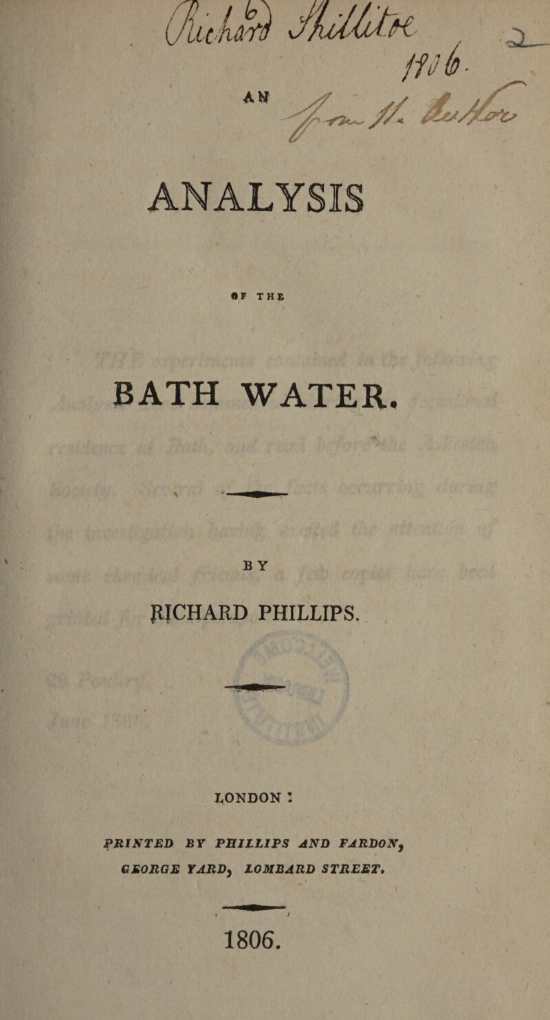 ANALYSIS f -■ \ OF THE BATH WATER. B Y RICHARD PHILLIPS. LONDON I PRINTED BY PRILLIPS AND PARDON, GEORGE YARD, LOMBARD STREET. 1806. )