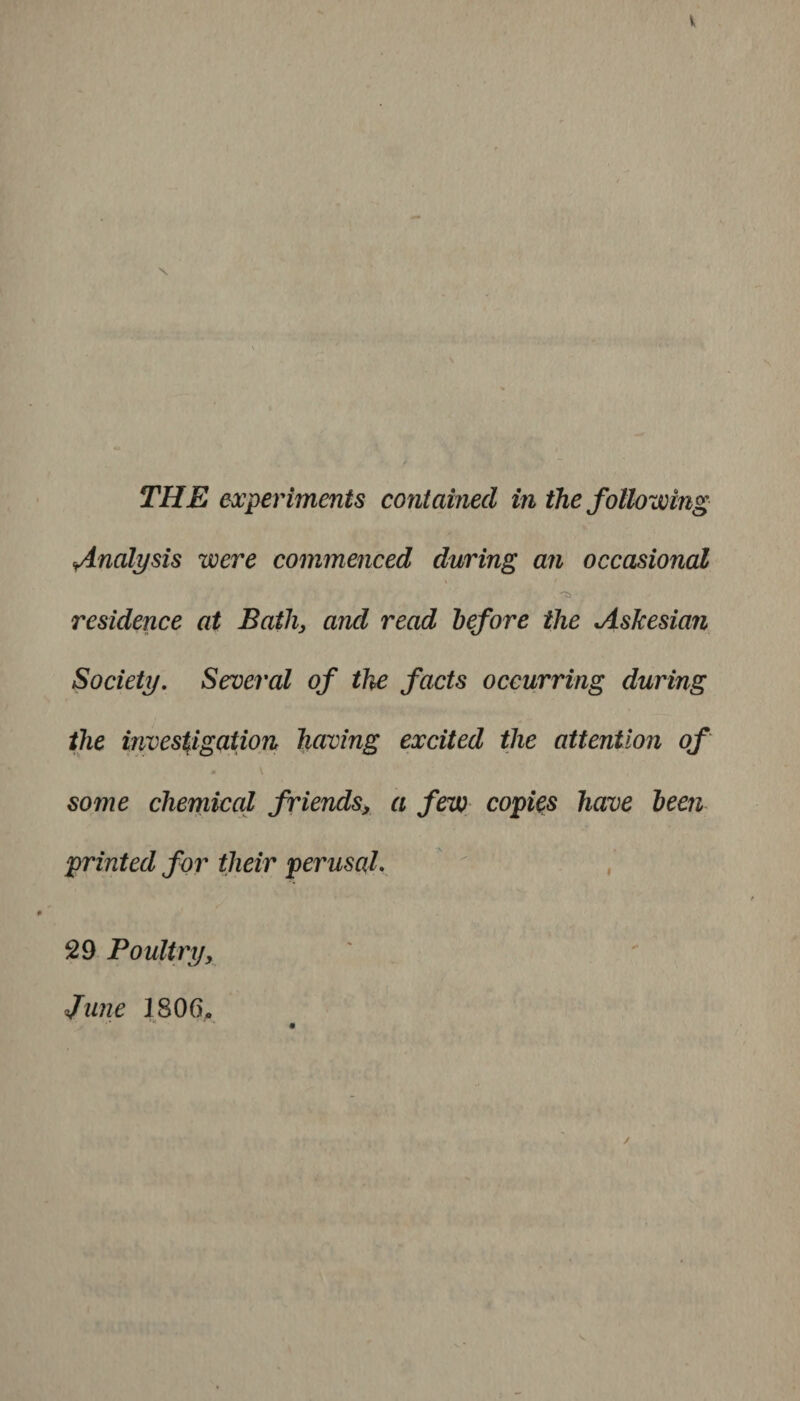 V \ THE experiments contained in the following *Analysis were commenced during an occasional residence at Batli, and read before the Askesian Society. Several of the facts occurring during the investigation having excited the attention of . \ some chemical friends, a few copies have been printed for their perusal. 29 Poultry, June 1806,