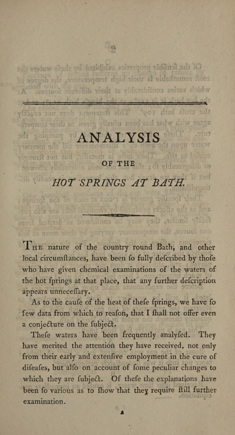 i: ■111 ft i iV 81 9lC.e'*7f5fI A A 00 :F. , . ■■ ANALYSIS OF THE t r HOT SPRINGS AT BATH. w^ansEESSS 1 HE nature of the country round Bath, and other local circumftances, have been fo fully defcribed by thofe who have given chemical examinations of the waters of the hot fprings at that place, that any further defcription appears unnecefiary. As to the caufe of the heat of thefe fprings, we have fo few data from which to reafon, that I fhall not offer even a conje&ure on the fubjeCt. Thefe waters have been frequently analyfed. They have merited the attention they have received, not only from their early and extenfive employment in the cure of difeafes, but alfo on account of fome peculiar changes to which they are fubjeCt. Of thefe the explanations have been fo various as to fhow that they require ftill further examination. A