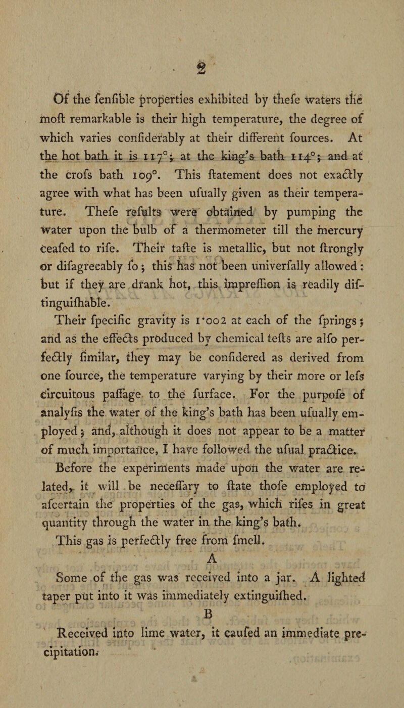 Of the fenfible properties exhibited by thefe waters the moft remarkable is their high temperature, the degree of which varies confiderably at their different fources. At the hot bath it is 1170; at the king’s bath 1140;. and at the crofs bath 109°. This ftatement does not exadlly agree with what has been ufually given as their tempera¬ ture. Thefe refults were obtained by pumping the water upon the bulb of a thermometer till the mercury ceafed to rife. Their tafle is metallic, but not ftrongly or difagreeably fo ; this has not been univerfally allowed : but if they are drank hot, this impreffion is readily dif~ tinguifhable. Their fpecific gravity is i*oo2 at each of the fprings $ and as the effects produced by chemical tells are alfo per¬ fectly fimilar, they may be confidered as derived from one fource, the temperature varying by their more or lefs circuitous paffage to the furface. For the purpofe of analyfis the water of the king’s bath has been ufually em¬ ployed ; and, although it does not appear to be a matter of muck importance, I have followed the ufual practice. Before the experiments made upon the water are re¬ lated,. it will be neceffary to ftate thofe employed to afcertain the properties of the gas, which rifes in great quantity through the water in the king’s bath. This gas is perfectly free from fmell. A Some of the gas was received into a jar. A lighted taper put into it was immediately extinguifhed. B Received into lime water, it caufed an immediate pre¬ cipitation..