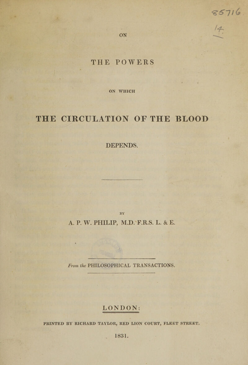 ON THE POWERS ON WHICH <gS~l l&amp; /■fL f THE CIRCULATION OF THE BLOOD DEPENDS. BY A. P. W. PHILIP, M.D. F.R.S. L. &amp; E. From the PHILOSOPHICAL TRANSACTIONS. LONDON: PRINTED BY RICHARD TAYLOR, RED LION COURT, FLEET STREET. I . 1831.