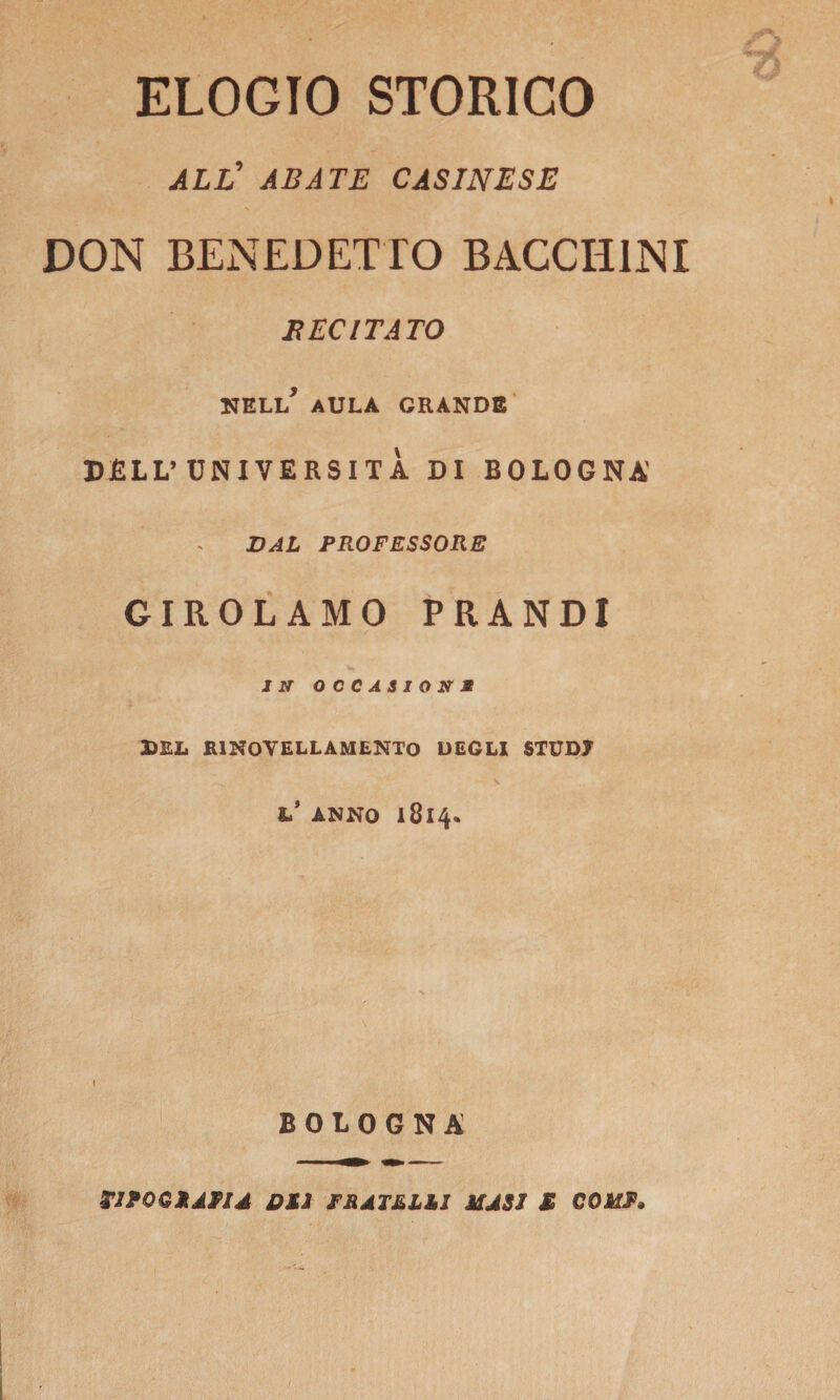 ELOGIO STORICO ALL’ ABATE CASINESE DON BENEDETTO BACCH1NX BECITATO nell’ aula grande DLLL’UNIVERSITÀ DI BOLOGNA VAL PROFESSORE GIROLAMO PRANDI IN OCCASIONE DEL R1NOVELLAMENTO DEGLI STUDJ h* ANNO 1814* I BOLOGNA TJPOGSAP1*I OSI rSATSLSI MUSI £ COUP,