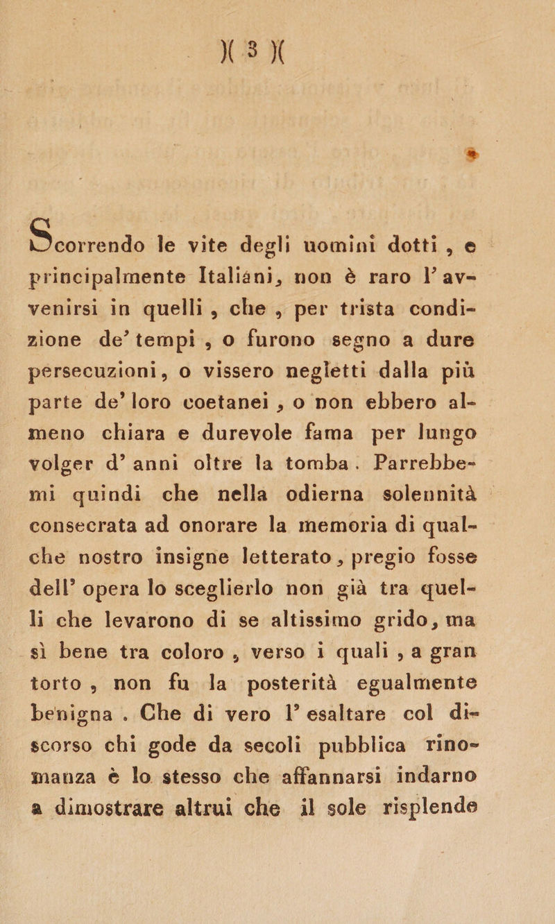 Scorrendo le vite degli uomini dotti , e principalmente Italiani., non è raro r av¬ venirsi in quelli , che , per trista condi¬ zione de* tempi , o furono segno a dure persecuzioni, o vissero negletti dalla più parte de’ loro coetanei * o non ebbero al¬ meno chiara e durevole fama per lungo volger d’ anni oltre la tomba . Parrebbe- mi quindi che nella odierna solennità consecrata ad onorare la memoria di qual¬ che nostro insigne letterato „ pregio fosse dell5 opera lo sceglierlo non già tra quel¬ li che levarono di se altissimo grido, ma sì bene tra coloro , verso i quali , a gran torto , non fu la posterità egualmente benigna . Che di vero V esaltare col di¬ scorso chi gode da secoli pubblica rino¬ manza è lo stesso che affannarsi indarno a dimostrare altrui che il sole risplende