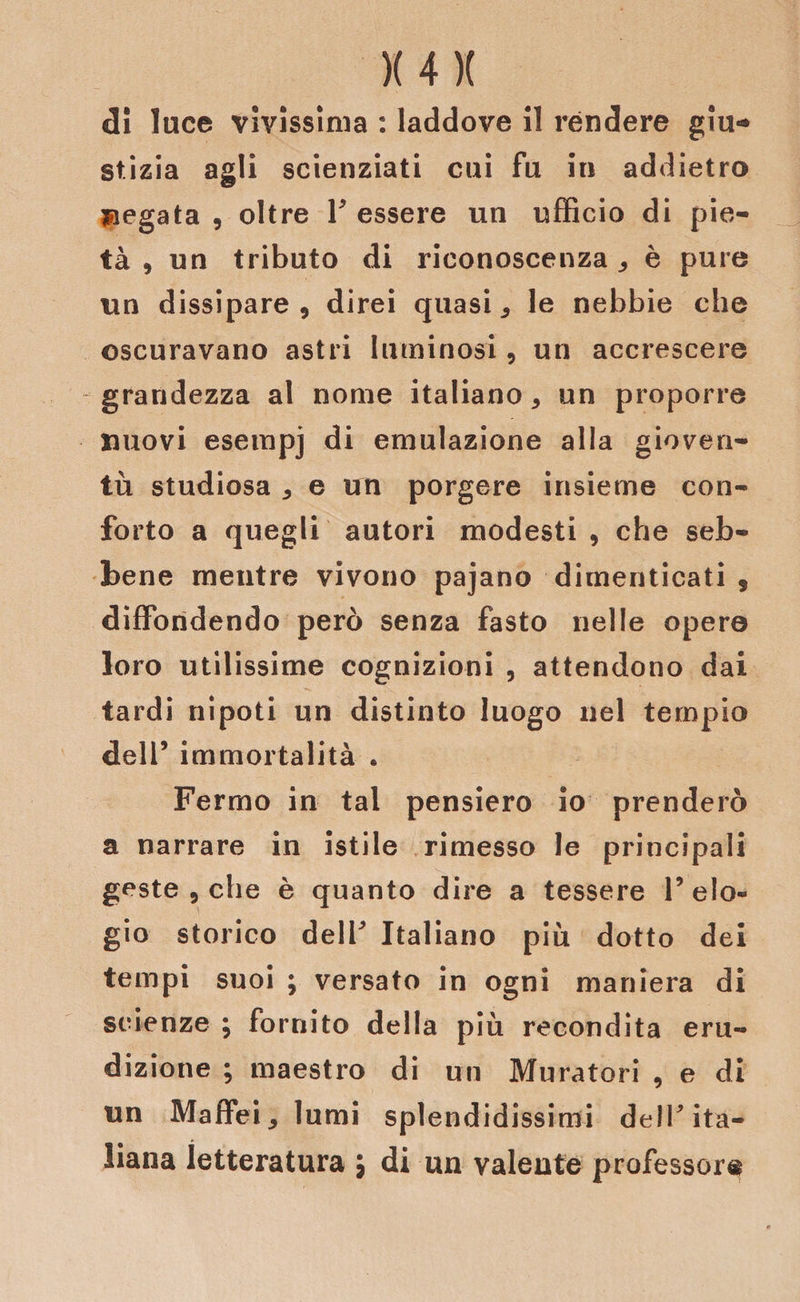 di luce vivissima : laddove il rendere giu* stizia agli scienziati cui Fu in addietro negata , oltre F essere un ufficio di pie¬ tà , un tributo di riconoscenza,, è pure un dissipare, direi quasi * le nebbie che oscuravano astri luminosi, un accrescere grandezza al nome italiano, un proporre nuovi esempj di emulazione alla gioven¬ tù studiosa , e un porgere insieme con¬ forto a quegli autori modesti , che seb¬ bene mentre vivono pajano dimenticati , diffondendo però senza fasto nelle opere loro utilissime cognizioni , attendono dai tardi nipoti un distinto luogo nel tempio dell5 immortalità . Fermo in tal pensiero io prenderò a narrare in istile rimesso le principali geste , che è quanto dire a tessere l’elo¬ gio storico delF Italiano più dotto dei tempi suoi ; versato in ogni maniera di scienze ; fornito della più recondita eru¬ dizione ; maestro di un Muratori , e di un Maffei, lumi splendidissimi delF ita¬ liana letteratura \ di un valente professor®