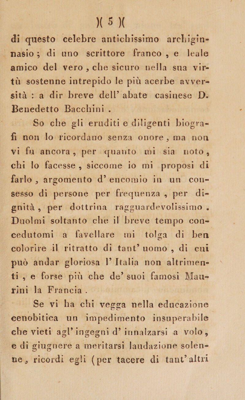 di questo celebre antichissimo archigin¬ nasio ; di uno scrittore franco , e leale amico del vero * che sicuro nella sua vir¬ tù sostenne intrepido le più acerbe avver¬ sità : a dir breve dell’ abate casinese D. Benedetto Becchini . So che gli eruditi e diligenti biogra¬ fi non Io ricordano senza onore, ma non vi fu ancora, per quanto mi sia noto, chi Io facesse , siccome io mi proposi di farlo j argomento d’ encomio in un con¬ sesso di persone per frequenza , per di¬ gnità , per dottrina ragguardevolissimo . Duoimi soltanto che il breve tempo con¬ cedutomi a favellare mi to!a;a di ben colorire il ritratto di tant’ uomo , di cui può andar gloriosa 1’ Italia non altrimen¬ ti , e forse più che de’ suoi famosi Mau- rini la Francia . Se vi ha chi vegga nella educazione cenobitica un impedimento insuperabile che vieti agP ingegni d’ innalzarsi a volo, e di giugnere a meritarsi laudazione solen¬ ne * ricordi egli (per tacere di tant5altri