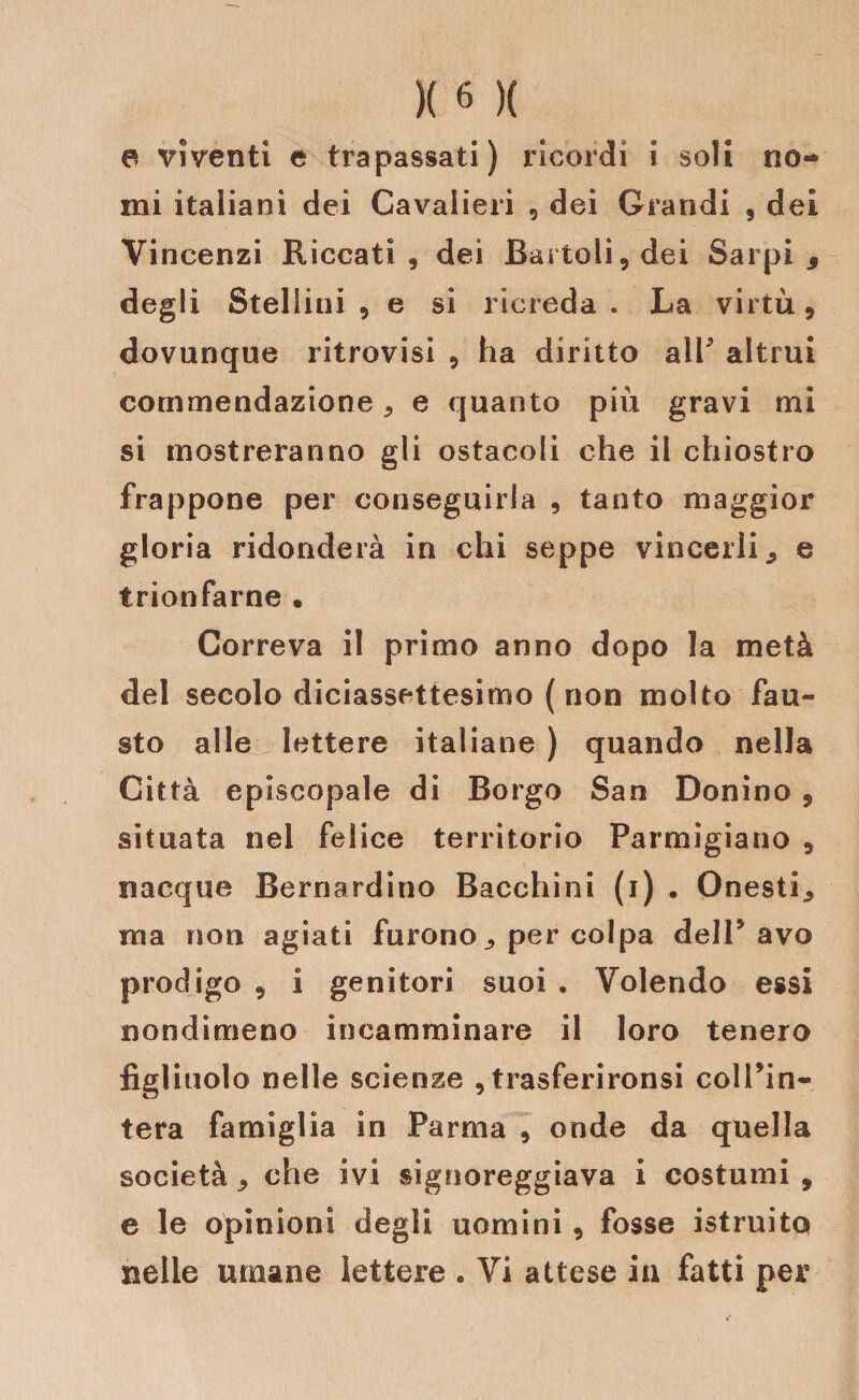 a vìventi e trapassati) ricordi i soli no¬ mi italiani dei Cavalieri , dei Grandi , dei Vincenzi Riccati , dei Bartoli, dei Sarpi 9 degli Steliini 9 e si ricreda . La virtù 9 dovunque ritrovisi 5 ha diritto alP altrui commendazione , e quanto più gravi mi si mostreranno gli ostacoli che il chiostro frappone per conseguirla , tanto maggior gloria ridonderà in chi seppe vincerli j, e trionfarne • Correva il primo anno dopo la metà del secolo diciassettesimo ( non molto fau¬ sto alle lettere italiane ) quando nella Città episcopale di Borgo San Donino , situata nel felice territorio Parmigiano 5 nacque Bernardino Bacchini (i) • Onesti,, ma non agiati furono per colpa dell* avo prodigo ? i genitori suoi . Volendo essi nondimeno incamminare il loro tenero figliuolo nelle scienze , trasferironsi colPin- tera famiglia in Parma , onde da quella società 9 che ivi signoreggiava i costumi , e le opinioni degli uomini , fosse istruito nelle umane lettere . Vi attese in fatti per
