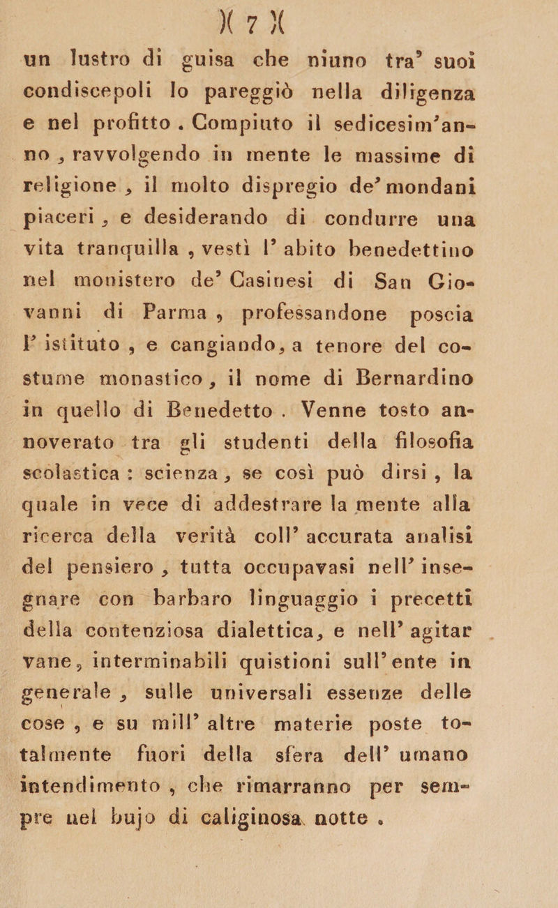 un lustro di guisa che niuno tra’ suoi condiscepoli Io pareggiò nella diligenza e nel profitto . Compiuto il sedicesim’an- no , ravvolgendo in mente le massime di religione, il molto dispregio de* mondani piaceri , e desiderando di condurre una vita tranquilla , vestì 1’ abito benedettino nel monistero de’ Casinesi di San Gio¬ vanni di Parma , professandone poscia V istituto ? e cangiando, a tenore del co* sturne monastico, il nome di Bernardino in quello di Benedetto . Venne tosto an¬ noverato tra gli studenti della filosofia scolastica: scienza, se così può dirsi, la quale in vece di addestrare la mente alia ricerca della verità coll’ accurata analisi del pensiero , tutta occupavasi nell’ inse¬ gnare con barbaro linguaggio i precetti delia contenziosa dialettica, e nell’ agitar vane, interminabili quistioni sull’ente in generale , sulle universali essenze delle cose , e su mill’ altre materie poste to¬ talmente fuori della sfera dell’ umano intendimento , che rimarranno per sem¬ pre nel bujo di caliginosa, notte .