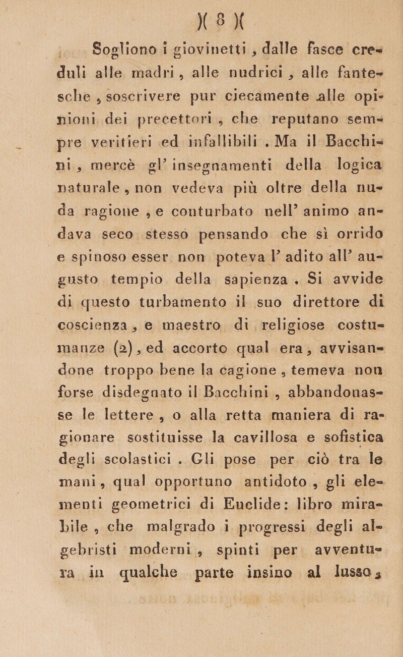 Sogliono i giovinetti * dalle fasce cre¬ duli alle madri, alle nudrici ^ alle fante¬ sche , soscrivere pur ciecamente .alle opi¬ nioni dei precettori , che reputano sem¬ pre veritieri e d infallibili . Ma il Bacchi- ni , mercè gl5 insegnamenti della logica naturale, non vedeva pili oltre della nu¬ da ragione , e conturbato nell5 animo an¬ dava seco stesso pensando che sì orrido e spinoso esser non poteva Y adito alT au¬ gusto tempio della sapienza • Si avvide di questo turbamento il suo direttore di coscienzae maestro di religiose costu¬ manze (2) ^ ed accorto qual era* avvisan¬ done troppo bene la cagione , temeva noti forse disdegnato il Bacchiai , abbandonas¬ se le lettere , o alla retta maniera di ra¬ gionare sostituisse la cavillosa e sofistica degli scolastici . Gli pose per ciò tra le mani, qual opportuno antidoto, gli ele¬ menti geometrici di Euclide: libro mira¬ bile , che malgrado i progressi degli al¬ gebristi moderni , spinti per avventu¬ ra iti qualche parte insino al lussa *