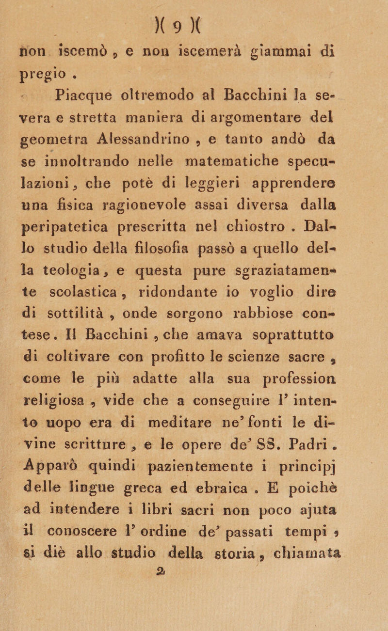 non iscemò * e non iscemerà giammai di pregio . Piacque oltremodo al Bacchini la se¬ vera e stretta maniera di argomentare del geometra Alessandrino , e tanto andò da se innoltrando nelle matematiche specu¬ lazioni , che potè di leggieri apprendere una fisica ragionevole assai diversa dalla peripatetica prescritta nel chiostro . Dal¬ lo studio della filosofia passò a quello del¬ la teologia, e questa pure sgraziatamen¬ te scolastica, ridondante io voglio dire di sottilità 9 onde sorgono rabbiose con¬ tese. Il Bacchini 9 che amava soprattutto di coltivare con profitto le scienze sacre 9 come le più adatte alla sua professimi religiosa , vide che a conseguire V inten¬ to uopo era di meditare ne5 fonti le di¬ vine scritture , e le opere de* SS. Padri . Apparò quindi pazientemente i principj delle lingue greca ed ebraica . E poiché ad intendere i libri sacri non poco ajuta il conoscere V ordine de* passati tempi 9 si diè allo studio della storia 3 chiamata