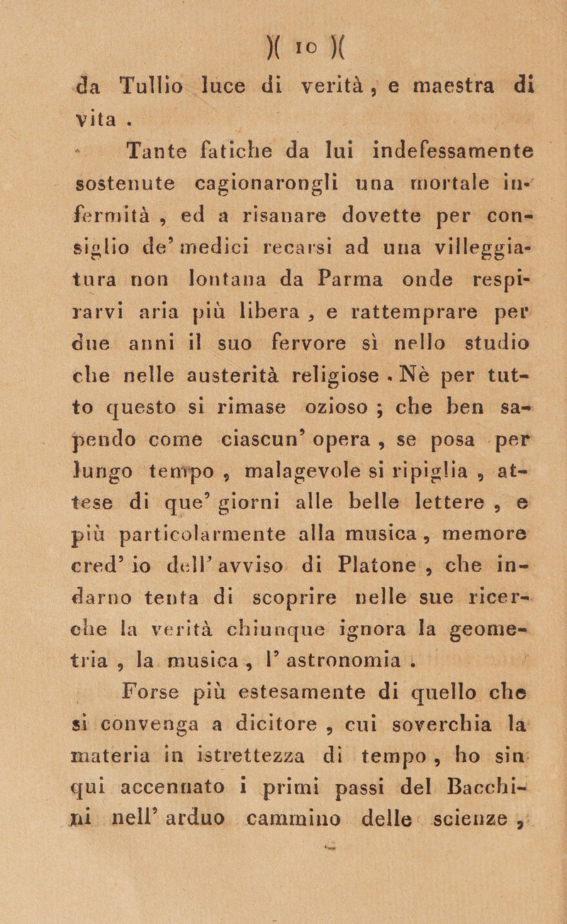 )( 1° )( da Tullio luce di verità, e maestra di vita . Tante fatiche da lui indefessamente sostenute cagionarongli una mortale in¬ fermità , ed a risanare dovette per con¬ siglio de’medici recarsi ad uria villeggia¬ tura non lontana da Parma onde respi¬ rarvi aria più libera , e rattemprare per due anni il suo fervore si nello studio che nelle austerità religiose - Nè per tut¬ to questo si rimase ozioso ; che ben sa¬ pendo come ciascun9 opera , se posa per lungo tempo , malagevole si ripiglia , at¬ tese di que9 giorni alle belle lettere , e più particolarmente alla musica , memore ered5 io dell’avviso di Platone, che in¬ darno tenta di scoprire nelle sue ricer¬ che la verità chiunque ignora la geome¬ tria , la musica , f9 astronomia . Forse più estesamente di quello che si convenga a dicitore , cui soverchia la materia in ^strettezza di tempo , ho sin qui accennato i primi passi del Bacchi¬ ai nell9 arduo cammino delle scienze ,
